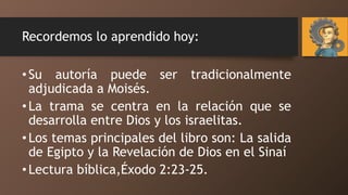 Recordemos lo aprendido hoy:
•Su autoría puede ser tradicionalmente
adjudicada a Moisés.
•La trama se centra en la relación que se
desarrolla entre Dios y los israelitas.
•Los temas principales del libro son: La salida
de Egipto y la Revelación de Dios en el Sinaí
•Lectura bíblica,Éxodo 2:23-25.
 