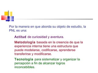Por la manera en que aborda su objeto de estudio, la
PNL es una:
Actitud de curiosidad y aventura.
Metodología basada en la creencia de que la
experiencia interna tiene una estructura que
puede modelarse, codificarse, aprenderse
transferirse y modificarse.
Tecnología para sistematizar y organizar la
percepción a fin de alcanzar logros
inconcebibles.

 