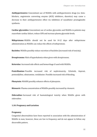 Chapter one: Introduction
Antihypertensive: Concomitant use of NSAIDs with antihypertensive drugs (i.e. beta-
blockers, angiotensin converting enzyme (ACE) inhibitors, diuretics) may cause a
decrease in their antihypertensive effect via inhibition of vasodilator prostaglandin
synthesis.
Cardiac glycosides: Concomitant use of cardiac glycosides and NSAIDs in patients may
exacerbate cardiac failure, reduce GFR and increase plasma glycoside levels.
Mifepristone: NSAIDs should not be used for 8-12 days after mifepristone
administration as NSAIDs can reduce the effects of mifepristone.
Baclofen: NSAIDs possibly reduce excretion of baclofen (increased risk of toxicity).
Drospirenone: Risk of hyperkalemia when given with drospirenone.
Ketorolac: Increased side effects and hemorrhage if used with NSAIDs.
Penicillamine: Possible increased risk of nephrotoxicity. Erlotinib, iloprost,
pentoxifylline, sibutramine, venlafaxine: Possible increased risk of bleeding.
Phenytoin: NSAIDS possibly enhance effects of phenytoin.
Ritonavir: Plasma concentration of NSAIDs possibly increased by ritonavir.
Zidovudine: Increased risk of haematological toxicity when NSAIDs given with
zidovudine.
1.10. Pregnancy and Lactation
Pregnancy
Congenital abnormalities have been reported in association with the administration of
NSAIDs in man, however, these are low in frequency and do not appear to follow any
discernible pattern.
11
 