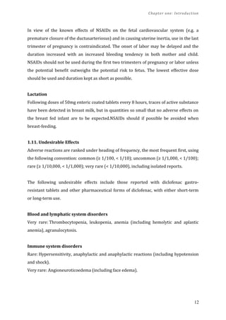 Chapter one: Introduction
In view of the known effects of NSAIDs on the fetal cardiovascular system (e.g. a
premature closure of the ductusarteriosus) and in causing uterine inertia, use in the last
trimester of pregnancy is contraindicated. The onset of labor may be delayed and the
duration increased with an increased bleeding tendency in both mother and child.
NSAIDs should not be used during the first two trimesters of pregnancy or labor unless
the potential benefit outweighs the potential risk to fetus. The lowest effective dose
should be used and duration kept as short as possible.
Lactation
Following doses of 50mg enteric coated tablets every 8 hours, traces of active substance
have been detected in breast milk, but in quantities so small that no adverse effects on
the breast fed infant are to be expected.NSAIDs should if possible be avoided when
breast-feeding.
1.11. Undesirable Effects
Adverse reactions are ranked under heading of frequency, the most frequent first, using
the following convention: common (≥ 1/100, < 1/10); uncommon (≥ 1/1,000, < 1/100);
rare (≥ 1/10,000, < 1/1,000); very rare (< 1/10,000), including isolated reports.
The following undesirable effects include those reported with diclofenac gastro-
resistant tablets and other pharmaceutical forms of diclofenac, with either short-term
or long-term use.
Blood and lymphatic system disorders
Very rare: Thrombocytopenia, leukopenia, anemia (including hemolytic and aplastic
anemia), agranulocytosis.
Immune system disorders
Rare: Hypersensitivity, anaphylactic and anaphylactic reactions (including hypotension
and shock).
Very rare: Angioneuroticoedema (including face edema).
12
 