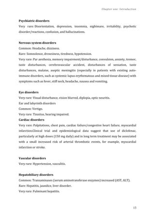 Chapter one: Introduction
Psychiatric disorders
Very rare: Disorientation, depression, insomnia, nightmare, irritability, psychotic
disorder/reactions, confusion, and hallucinations.
Nervous system disorders
Common: Headache, dizziness.
Rare: Somnolence, drowsiness, tiredness, hypotension.
Very rare: Par aesthesia, memory impairment/disturbance, convulsion, anxiety, tremor,
taste disturbances, cerebrovascular accident, disturbances of sensation, taste
disturbances, malaise, aseptic meningitis (especially in patients with existing auto-
immune disorders, such as systemic lupus erythematous and mixed tissue disease) with
symptoms such as fever, stiff neck, headache, nausea and vomiting.
Eye disorders
Very rare: Visual disturbance, vision blurred, diplopia, optic neuritis.
Ear and labyrinth disorders
Common: Vertigo.
Very rare: Tinnitus, hearing impaired.
Cardiac disorders
Very rare: Palpitations, chest pain, cardiac failure/congestive heart failure, myocardial
infarction.Clinical trial and epidemiological data suggest that use of diclofenac,
particularly at high doses (150 mg daily) and in long term treatment may be associated
with a small increased risk of arterial thrombotic events, for example, myocardial
infarction or stroke.
Vascular disorders
Very rare: Hypertension, vasculitis.
Hepatobiliary disorders
Common: Transaminases (serum aminotransferase enzymes) increased (AST, ALT).
Rare: Hepatitis, jaundice, liver disorder.
Very rare: Fulminant hepatitis.
13
 