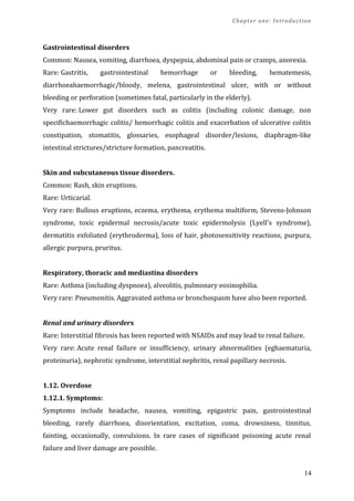 Chapter one: Introduction
Gastrointestinal disorders
Common: Nausea, vomiting, diarrhoea, dyspepsia, abdominal pain or cramps, anorexia.
Rare: Gastritis, gastrointestinal hemorrhage or bleeding, hematemesis,
diarrhoeahaemorrhagic/bloody, melena, gastrointestinal ulcer, with or without
bleeding or perforation (sometimes fatal, particularly in the elderly).
Very rare: Lower gut disorders such as colitis (including colonic damage, non
specifichaemorrhagic colitis/ hemorrhagic colitis and exacerbation of ulcerative colitis
constipation, stomatitis, glossaries, esophageal disorder/lesions, diaphragm-like
intestinal strictures/stricture formation, pancreatitis.
Skin and subcutaneous tissue disorders.
Common: Rash, skin eruptions.
Rare: Urticarial.
Very rare: Bullous eruptions, eczema, erythema, erythema multiform, Stevens-Johnson
syndrome, toxic epidermal necrosis/acute toxic epidermolysis (Lyell's syndrome),
dermatitis exfoliated (erythroderma), loss of hair, photosensitivity reactions, purpura,
allergic purpura, pruritus.
Respiratory, thoracic and mediastina disorders
Rare: Asthma (including dyspnoea), alveolitis, pulmonary eosinophilia.
Very rare: Pneumonitis. Aggravated asthma or bronchospasm have also been reported.
Renal and urinary disorders
Rare: Interstitial fibrosis has been reported with NSAIDs and may lead to renal failure.
Very rare: Acute renal failure or insufficiency, urinary abnormalities (eghaematuria,
proteinuria), nephrotic syndrome, interstitial nephritis, renal papillary necrosis.
1.12. Overdose
1.12.1. Symptoms:
Symptoms include headache, nausea, vomiting, epigastric pain, gastrointestinal
bleeding, rarely diarrhoea, disorientation, excitation, coma, drowsiness, tinnitus,
fainting, occasionally, convulsions. In rare cases of significant poisoning acute renal
failure and liver damage are possible.
14
 