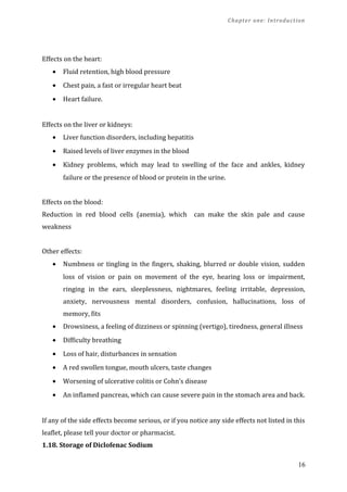 Chapter one: Introduction
Effects on the heart:
• Fluid retention, high blood pressure
• Chest pain, a fast or irregular heart beat
• Heart failure.
Effects on the liver or kidneys:
• Liver function disorders, including hepatitis
• Raised levels of liver enzymes in the blood
• Kidney problems, which may lead to swelling of the face and ankles, kidney
failure or the presence of blood or protein in the urine.
Effects on the blood:
Reduction in red blood cells (anemia), which can make the skin pale and cause
weakness
Other effects:
• Numbness or tingling in the fingers, shaking, blurred or double vision, sudden
loss of vision or pain on movement of the eye, hearing loss or impairment,
ringing in the ears, sleeplessness, nightmares, feeling irritable, depression,
anxiety, nervousness mental disorders, confusion, hallucinations, loss of
memory, fits
• Drowsiness, a feeling of dizziness or spinning (vertigo), tiredness, general illness
• Difficulty breathing
• Loss of hair, disturbances in sensation
• A red swollen tongue, mouth ulcers, taste changes
• Worsening of ulcerative colitis or Cohn’s disease
• An inflamed pancreas, which can cause severe pain in the stomach area and back.
If any of the side effects become serious, or if you notice any side effects not listed in this
leaflet, please tell your doctor or pharmacist.
1.18. Storage of Diclofenac Sodium
16
 