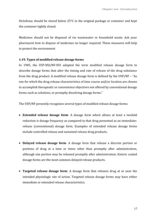 Chapter one: Introduction
Diclofenac should be stored below 25°C in the original package or container and kept
the container tightly closed.
Medicines should not be disposed of via wastewater or household waste. Ask your
pharmacist how to dispose of medicines no longer required. These measures will help
to protect the environment
1.19. Types of modified release dosage forms
In 1985, the USP-XXI/NF-XVI adopted the term modified release dosage form to
describe dosage forms that alter the timing and rate of release of the drug substance
from the drug product. A modified release dosage form is defined by the USP/NF – “As
one for which the drug release characteristics of time course and/or location are chosen
to accomplish therapeutic or convenience objectives not offered by conventional dosage
forms such as solutions, or promptly dissolving dosage forms.”
The USP/NF presently recognizes several types of modified release dosage forms:
• Extended release dosage form: A dosage form which allows at least a twofold
reduction is dosage frequency as compared to that drug presented as an immediate-
release (conventional) dosage form. Examples of extended release dosage forms
include controlled release and sustained release drug products.
• Delayed release dosage form: A dosage form that release a discrete portion or
portions of drug at a time or times other than promptly after administration,
although one portion may be released promptly after administration. Enteric coated
dosage forms are the most common delayed release products.
• Targeted release dosage form: A dosage form that releases drug at or near the
intended physiologic site of action. Targeted release dosage forms may have either
immediate or extended release characteristics.
17
 