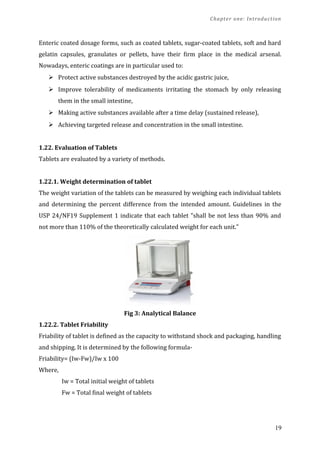 Chapter one: Introduction
Enteric coated dosage forms, such as coated tablets, sugar-coated tablets, soft and hard
gelatin capsules, granulates or pellets, have their ﬁrm place in the medical arsenal.
Nowadays, enteric coatings are in particular used to:
 Protect active substances destroyed by the acidic gastric juice,
 Improve tolerability of medicaments irritating the stomach by only releasing
them in the small intestine,
 Making active substances available after a time delay (sustained release),
 Achieving targeted release and concentration in the small intestine.
1.22. Evaluation of Tablets
Tablets are evaluated by a variety of methods.
1.22.1. Weight determination of tablet
The weight variation of the tablets can be measured by weighing each individual tablets
and determining the percent difference from the intended amount. Guidelines in the
USP 24/NF19 Supplement 1 indicate that each tablet "shall be not less than 90% and
not more than 110% of the theoretically calculated weight for each unit."
Fig 3: Analytical Balance
1.22.2. Tablet Friability
Friability of tablet is defined as the capacity to withstand shock and packaging, handling
and shipping. It is determined by the following formula-
Friability= (Iw-Fw)/Iw x 100
Where,
Iw = Total initial weight of tablets
Fw = Total final weight of tablets
19
 