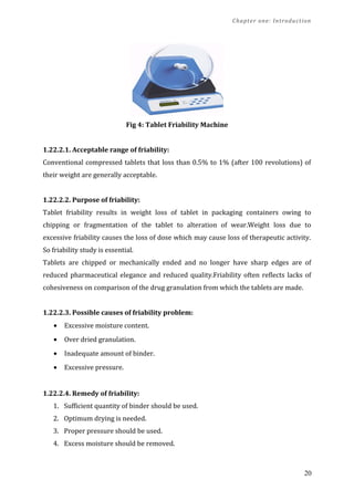 Chapter one: Introduction
Fig 4: Tablet Friability Machine
1.22.2.1. Acceptable range of friability:
Conventional compressed tablets that loss than 0.5% to 1% (after 100 revolutions) of
their weight are generally acceptable.
1.22.2.2. Purpose of friability:
Tablet friability results in weight loss of tablet in packaging containers owing to
chipping or fragmentation of the tablet to alteration of wear.Weight loss due to
excessive friability causes the loss of dose which may cause loss of therapeutic activity.
So friability study is essential.
Tablets are chipped or mechanically ended and no longer have sharp edges are of
reduced pharmaceutical elegance and reduced quality.Friability often reflects lacks of
cohesiveness on comparison of the drug granulation from which the tablets are made.
1.22.2.3. Possible causes of friability problem:
• Excessive moisture content.
• Over dried granulation.
• Inadequate amount of binder.
• Excessive pressure.
1.22.2.4. Remedy of friability:
1. Sufficient quantity of binder should be used.
2. Optimum drying is needed.
3. Proper pressure should be used.
4. Excess moisture should be removed.
20
 