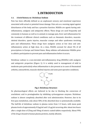 Chapter one: Introduction
1.INTRODUCTION
1.1. A brief history on Diclofenac Sodium
Pain has been officially defined as an unpleasant sensory and emotional experience
associated with actual or potential tissue damage. Pain acts as a warning signal against
disturbances of the body and has a proactive function. NSAIDs are agents having anti-
inflammatory, analgesic and antipyretic effects. These drugs are used frequently and
commonly in humans as well as in animals to manage pain, fever and inflammation for
the treatment of different clinical conditions such as rheumatic disorders, musculo-
skeletal disorders, sports injuries, muscular cramps and other syndromes involving
pain and inflammation. These drugs have analgesic action at low dose and anti-
inflammatory action at high dose. As a class, NSAIDs account for about 5% of all
prescriptions in Europe and United States. Many athletes self-administer NSAIDs prior
to athletic participation to prevent pain and inflammation before it occurs.
Diclofenac sodium is a non-steroidal anti-inflammatory drug (NSAIDs) with analgesic
and antipyretic properties (Figure 1). It is widely used in management of mild to
moderate pain particularly when inflammation is also present as in cases of rheumatoid
arthritis, osteoarthritis, musculo-skeletal injuries and some post operative conditions.
Fig.1: Diclofenac Structure
Its pharmacological effects are believed to be due to blocking the conversion of
arachidonic acid to prostaglandins by inhibiting cyclooxygenase enzymes. Diclofenac
sodium is almost completely absorbed after oral administration. However, due to its
first pass metabolism, only about 50% of the absorbed dose is systematically available.
The half-life of diclofenac sodium in plasma varies from 1-3 hours, with mean peak
plasma levels of approximately 0.5µg/ml and 1.0 µg/ml occurring after about two hours
after a single dose of 25mg and 50mg of enteric coated tablets respectively. About 99%
of the drug is bound to human plasma proteins, mainly albumin.
3
 