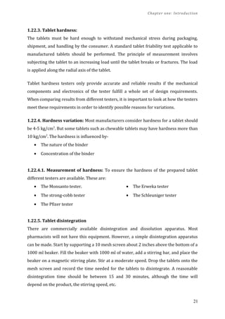 Chapter one: Introduction
1.22.3. Tablet hardness:
The tablets must be hard enough to withstand mechanical stress during packaging,
shipment, and handling by the consumer. A standard tablet friability test applicable to
manufactured tablets should be performed. The principle of measurement involves
subjecting the tablet to an increasing load until the tablet breaks or fractures. The load
is applied along the radial axis of the tablet.
Tablet hardness testers only provide accurate and reliable results if the mechanical
components and electronics of the tester fulfill a whole set of design requirements.
When comparing results from different testers, it is important to look at how the testers
meet these requirements in order to identify possible reasons for variations.
1.22.4. Hardness variation: Most manufacturers consider hardness for a tablet should
be 4-5 kg/cm2
. But some tablets such as chewable tablets may have hardness more than
10 kg/cm2
. The hardness is influenced by-
• The nature of the binder
• Concentration of the binder
1.22.4.1. Measurement of hardness: To ensure the hardness of the prepared tablet
different testers are available. These are:
• The Monsanto tester.
• The strong-cobb tester
• The Pfizer tester
• The Erweka tester
• The Schleuniger tester
1.22.5. Tablet disintegration
There are commercially available disintegration and dissolution apparatus. Most
pharmacists will not have this equipment. However, a simple disintegration apparatus
can be made. Start by supporting a 10 mesh screen about 2 inches above the bottom of a
1000 ml beaker. Fill the beaker with 1000 ml of water, add a stirring bar, and place the
beaker on a magnetic stirring plate. Stir at a moderate speed. Drop the tablets onto the
mesh screen and record the time needed for the tablets to disintegrate. A reasonable
disintegration time should be between 15 and 30 minutes, although the time will
depend on the product, the stirring speed, etc.
21
 