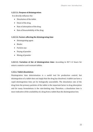Chapter one: Introduction
1.22.5.1. Purpose of disintegration:
It is directly influence the-
• Dissolution of the tablet
• Onset of the drug
• Rate of absorption of the drug
• Rate of bioavailability of the drug
1.22.5.2. Factors affecting the disintegrating time
• Disintegrating agent
• Binder
• Particle size
• Drying of powder
• Mixing of powder
1.22.5.3. Variation of the of disintegration time: According to B.P 1-2 hours for
enteric coated or acid resistant tablets.
1.22.6. Tablet dissolution:
Disintegration time determination is a useful tool for production control, but
disintegration of a tablet does not imply that the drug has dissolved. A tablet can have a
rapid disintegration time yet be biologically unavailable. The dissolution rate of the
drug from the primary particles of the tablet is the important factor in drug absorption
and for many formulations is the rate-limiting step. Therefore, a dissolution time is
more indicative of the availability of a drug from a tablet than the disintegration test.
22
 