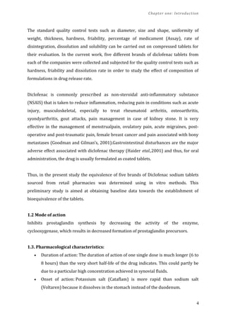 Chapter one: Introduction
The standard quality control tests such as diameter, size and shape, uniformity of
weight, thickness, hardness, friability, percentage of medicament (Assay), rate of
disintegration, dissolution and solubility can be carried out on compressed tablets for
their evaluation. In the current work, five different brands of diclofenac tablets from
each of the companies were collected and subjected for the quality control tests such as
hardness, friability and dissolution rate in order to study the effect of composition of
formulations in drug release rate.
Diclofenac is commonly prescribed as non-steroidal anti-inflammatory substance
(NSAIS) that is taken to reduce inflammation, reducing pain in conditions such as acute
injury, musculoskeletal, especially to treat rheumatoid arthritis, osteoarthritis,
syondyarthritis, gout attacks, pain management in case of kidney stone. It is very
effective in the management of menstrualpain, ovulatory pain, acute migraines, post-
operative and post-traumatic pain, female breast cancer and pain associated with bony
metastases (Goodman and Gilman’s, 2001).Gastrointestinal disturbances are the major
adverse effect associated with diclofenac therapy (Haider etal.,2001) and thus, for oral
administration, the drug is usually formulated as coated tablets.
Thus, in the present study the equivalence of five brands of Diclofenac sodium tablets
sourced from retail pharmacies was determined using in vitro methods. This
preliminary study is aimed at obtaining baseline data towards the establishment of
bioequivalence of the tablets.
1.2 Mode of action
Inhibits prostaglandin synthesis by decreasing the activity of the enzyme,
cyclooxygenase, which results in decreased formation of prostaglandin precursors.
1.3. Pharmacological characteristics:
• Duration of action: The duration of action of one single dose is much longer (6 to
8 hours) than the very short half-life of the drug indicates. This could partly be
due to a particular high concentration achieved in synovial fluids.
• Onset of action: Potassium salt (Cataflam) is more rapid than sodium salt
(Voltaren) because it dissolves in the stomach instead of the duodenum.
4
 