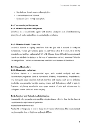 Chapter one: Introduction
• Metabolism: Hepatic to several metabolites
• Elimination half-life: 2 hours
• Excretion: Urine (65%); feces (35%)
1.4. Pharmacological Properties
1.4.1. Pharmacodynamics Properties
Diclofenac is a non-steroidal agent with marked analgesic and anti-inflammatory
properties. It is also an inhibitor of prostaglandin syntheses.
1.4.2. Pharmacokinetic Properties
Diclofenac sodium is rapidly absorbed from the gut and is subject to first-pass
metabolism. Tablets give plasma peak concentrations after 1-4 hours. It is 99.7%
protein bound and has a plasma half-life of 1-2 hours. About 60% of the administered
dose is excreted via the kidneys in the form of metabolites and only less than 1% in the
unchanged form. The rest of the dose is excreted via the bile in metabolized form.
1.5. Clinical Particulars
1.5.1. Therapeutic Indications
Diclofenac sodium is a non-steroidal agent, with marked analgesic and anti-
inflammatory properties, used in rheumatoid arthritis; osteoarthritis; osteoarthritis;
low back pain; acute musculo-skeletal disorders and trauma such as per arthritis,
tendinitis, tenosynovitis, bursitis sprains, strains and dislocations; relief of pain in
fractures; ankylosing spondylitis; acute gout; control of pain and inflammation in
orthopedic, dental and other minor surgery.
1.5.2. Posology and Method of Administration
Undesirable effects may be minimized by using the lowest effective dose for the shortest
duration necessary to control symptoms.
Route of administration: Oral
Adults: 75-150 mg daily in two or three divided doses after meals. The recommended
maximum daily dose of diclofenac sodium is 150mg.
5
 
