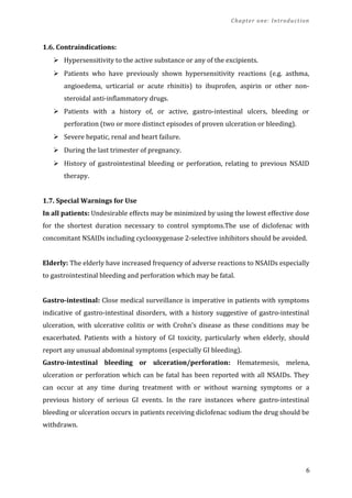 Chapter one: Introduction
1.6. Contraindications:
 Hypersensitivity to the active substance or any of the excipients.
 Patients who have previously shown hypersensitivity reactions (e.g. asthma,
angioedema, urticarial or acute rhinitis) to ibuprofen, aspirin or other non-
steroidal anti-inflammatory drugs.
 Patients with a history of, or active, gastro-intestinal ulcers, bleeding or
perforation (two or more distinct episodes of proven ulceration or bleeding).
 Severe hepatic, renal and heart failure.
 During the last trimester of pregnancy.
 History of gastrointestinal bleeding or perforation, relating to previous NSAID
therapy.
1.7. Special Warnings for Use
In all patients: Undesirable effects may be minimized by using the lowest effective dose
for the shortest duration necessary to control symptoms.The use of diclofenac with
concomitant NSAIDs including cyclooxygenase 2-selective inhibitors should be avoided.
Elderly: The elderly have increased frequency of adverse reactions to NSAIDs especially
to gastrointestinal bleeding and perforation which may be fatal.
Gastro-intestinal: Close medical surveillance is imperative in patients with symptoms
indicative of gastro-intestinal disorders, with a history suggestive of gastro-intestinal
ulceration, with ulcerative colitis or with Crohn's disease as these conditions may be
exacerbated. Patients with a history of GI toxicity, particularly when elderly, should
report any unusual abdominal symptoms (especially GI bleeding).
Gastro-intestinal bleeding or ulceration/perforation: Hematemesis, melena,
ulceration or perforation which can be fatal has been reported with all NSAIDs. They
can occur at any time during treatment with or without warning symptoms or a
previous history of serious GI events. In the rare instances where gastro-intestinal
bleeding or ulceration occurs in patients receiving diclofenac sodium the drug should be
withdrawn.
6
 