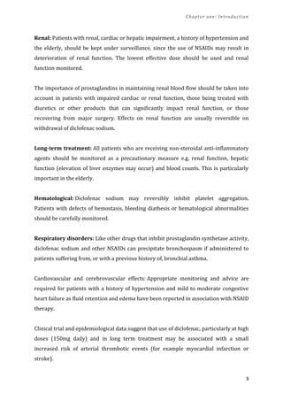 Chapter one: Introduction
Renal: Patients with renal, cardiac or hepatic impairment, a history of hypertension and
the elderly, should be kept under surveillance, since the use of NSAIDs may result in
deterioration of renal function. The lowest effective dose should be used and renal
function monitored.
The importance of prostaglandins in maintaining renal blood flow should be taken into
account in patients with impaired cardiac or renal function, those being treated with
diuretics or other products that can significantly impact renal function, or those
recovering from major surgery. Effects on renal function are usually reversible on
withdrawal of diclofenac sodium.
Long-term treatment: All patients who are receiving non-steroidal anti-inflammatory
agents should be monitored as a precautionary measure e.g. renal function, hepatic
function (elevation of liver enzymes may occur) and blood counts. This is particularly
important in the elderly.
Hematological: Diclofenac sodium may reversibly inhibit platelet aggregation.
Patients with defects of hemostasis, bleeding diathesis or hematological abnormalities
should be carefully monitored.
Respiratory disorders: Like other drugs that inhibit prostaglandin synthetase activity,
diclofenac sodium and other NSAIDs can precipitate bronchospasm if administered to
patients suffering from, or with a previous history of, bronchial asthma.
Cardiovascular and cerebrovascular effects: Appropriate monitoring and advice are
required for patients with a history of hypertension and mild to moderate congestive
heart failure as fluid retention and edema have been reported in association with NSAID
therapy.
Clinical trial and epidemiological data suggest that use of diclofenac, particularly at high
doses (150mg daily) and in long term treatment may be associated with a small
increased risk of arterial thrombotic events (for example myocardial infarction or
stroke).
8
 