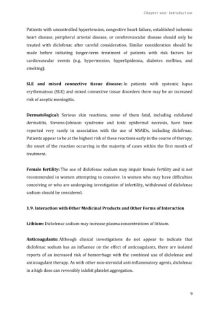 Chapter one: Introduction
Patients with uncontrolled hypertension, congestive heart failure, established ischemic
heart disease, peripheral arterial disease, or cerebrovascular disease should only be
treated with diclofenac after careful consideration. Similar consideration should be
made before initiating longer-term treatment of patients with risk factors for
cardiovascular events (e.g. hypertension, hyperlipidemia, diabetes mellitus, and
smoking).
SLE and mixed connective tissue disease: In patients with systemic lupus
erythematous (SLE) and mixed connective tissue disorders there may be an increased
risk of aseptic meningitis.
Dermatological: Serious skin reactions, some of them fatal, including exfoliated
dermatitis, Stevens-Johnson syndrome and toxic epidermal necrosis, have been
reported very rarely in association with the use of NSAIDs, including diclofenac.
Patients appear to be at the highest risk of these reactions early in the course of therapy,
the onset of the reaction occurring in the majority of cases within the first month of
treatment.
Female fertility: The use of diclofenac sodium may impair female fertility and is not
recommended in women attempting to conceive. In women who may have difficulties
conceiving or who are undergoing investigation of infertility, withdrawal of diclofenac
sodium should be considered.
1.9. Interaction with Other Medicinal Products and Other Forms of Interaction
Lithium: Diclofenac sodium may increase plasma concentrations of lithium.
Anticoagulants: Although clinical investigations do not appear to indicate that
diclofenac sodium has an influence on the effect of anticoagulants, there are isolated
reports of an increased risk of hemorrhage with the combined use of diclofenac and
anticoagulant therapy. As with other non-steroidal anti-inflammatory agents, diclofenac
in a high dose can reversibly inhibit platelet aggregation.
9
 