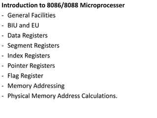 Introduction to 8086/8088 Microprocesser
- General Facilities
- BIU and EU
- Data Registers
- Segment Registers
- Index Registers
- Pointer Registers
- Flag Register
- Memory Addressing
- Physical Memory Address Calculations.
 