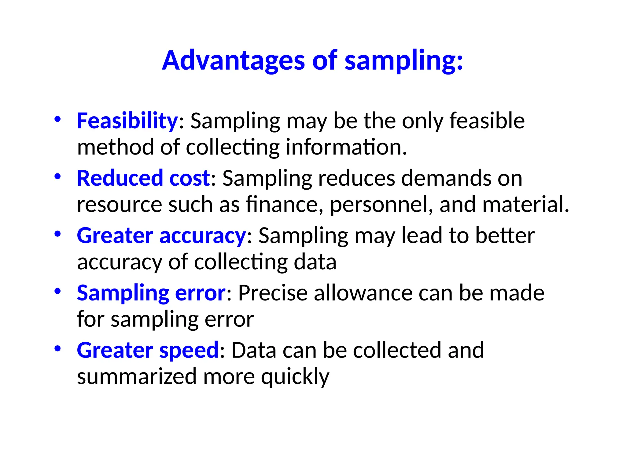 Advantages of sampling:
• Feasibility: Sampling may be the only feasible
method of collecting information.
• Reduced cost: Sampling reduces demands on
resource such as finance, personnel, and material.
• Greater accuracy: Sampling may lead to better
accuracy of collecting data
• Sampling error: Precise allowance can be made
for sampling error
• Greater speed: Data can be collected and
summarized more quickly
 