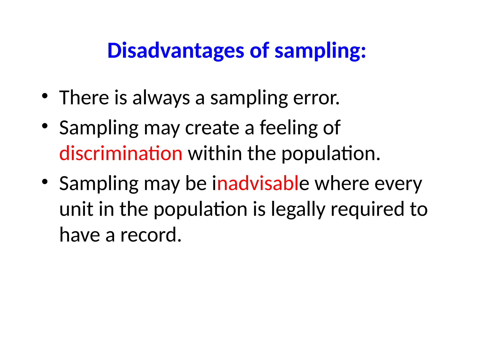 Disadvantages of sampling:
• There is always a sampling error.
• Sampling may create a feeling of
discrimination within the population.
• Sampling may be inadvisable where every
unit in the population is legally required to
have a record.
 