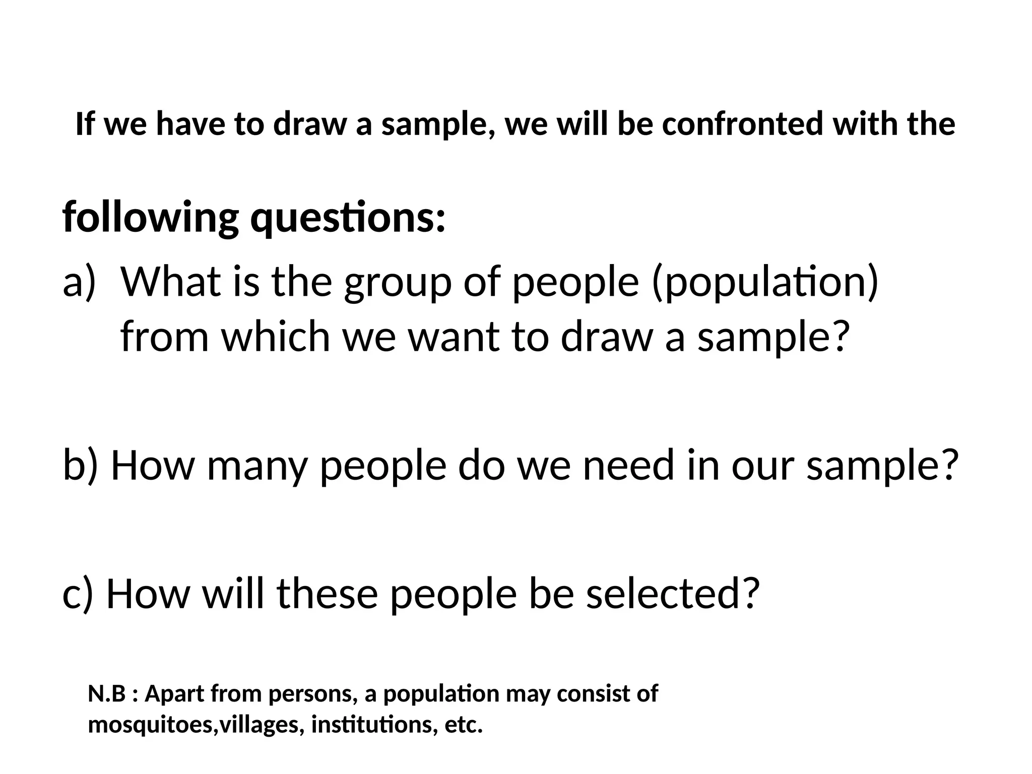 If we have to draw a sample, we will be confronted with the
following questions:
a) What is the group of people (population)
from which we want to draw a sample?
b) How many people do we need in our sample?
c) How will these people be selected?
N.B : Apart from persons, a population may consist of
mosquitoes,villages, institutions, etc.
 