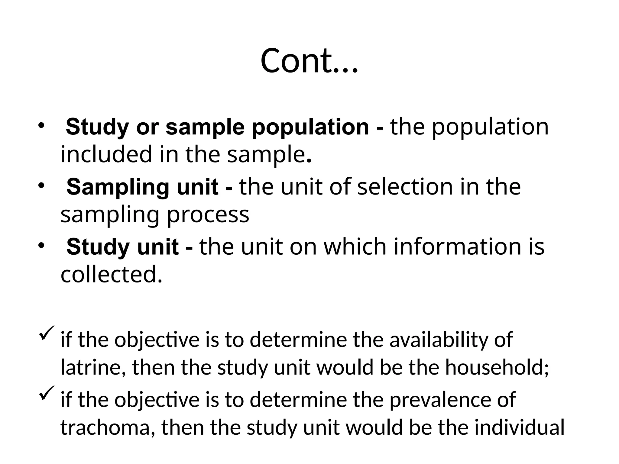 Cont…
• Study or sample population - the population
included in the sample.
• Sampling unit - the unit of selection in the
sampling process
• Study unit - the unit on which information is
collected.
 if the objective is to determine the availability of
latrine, then the study unit would be the household;
 if the objective is to determine the prevalence of
trachoma, then the study unit would be the individual
 