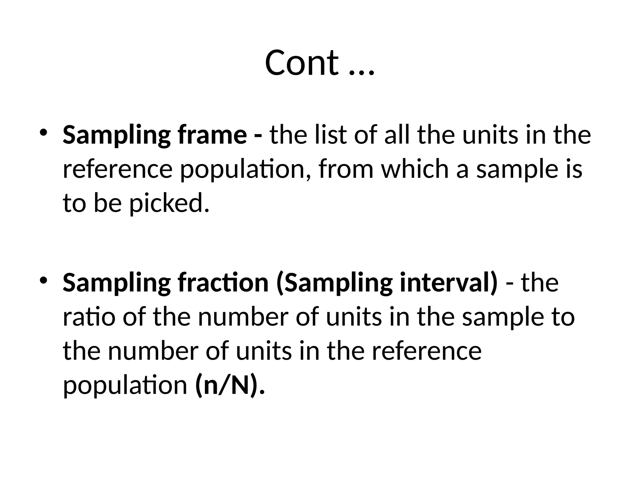 Cont …
• Sampling frame - the list of all the units in the
reference population, from which a sample is
to be picked.
• Sampling fraction (Sampling interval) - the
ratio of the number of units in the sample to
the number of units in the reference
population (n/N).
 