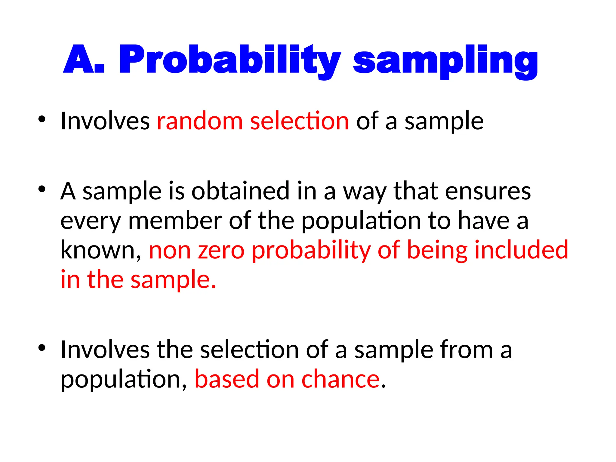 A. Probability sampling
• Involves random selection of a sample
• A sample is obtained in a way that ensures
every member of the population to have a
known, non zero probability of being included
in the sample.
• Involves the selection of a sample from a
population, based on chance.
 