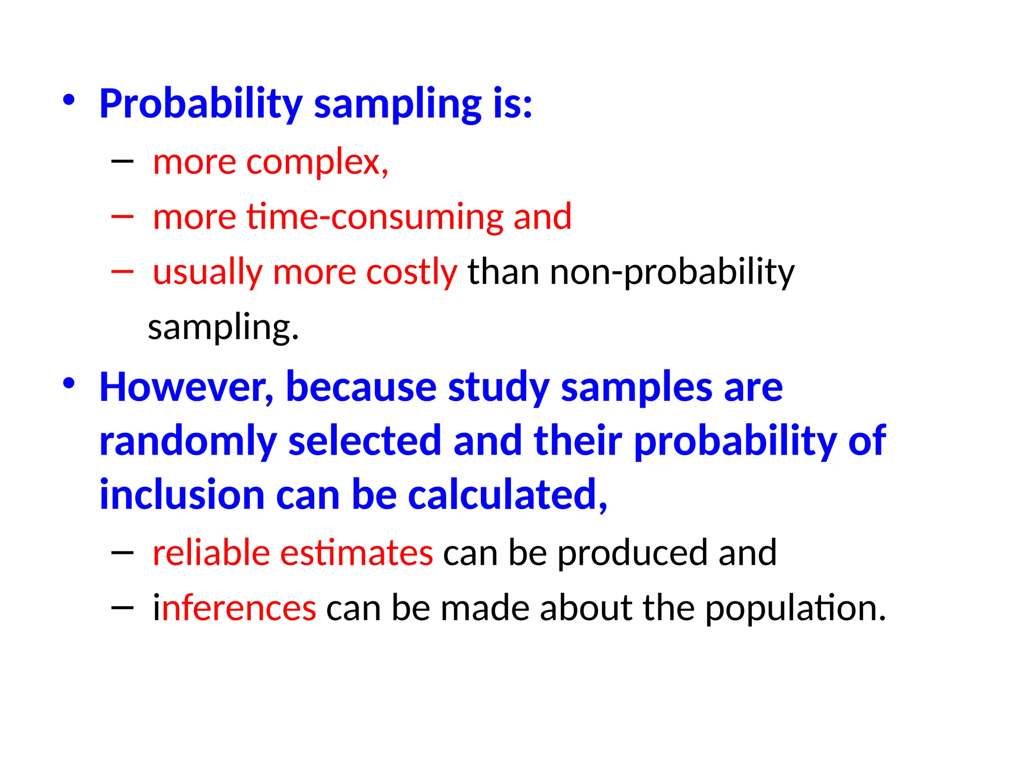 • Probability sampling is:
– more complex,
– more time-consuming and
– usually more costly than non-probability
sampling.
• However, because study samples are
randomly selected and their probability of
inclusion can be calculated,
– reliable estimates can be produced and
– inferences can be made about the population.
 