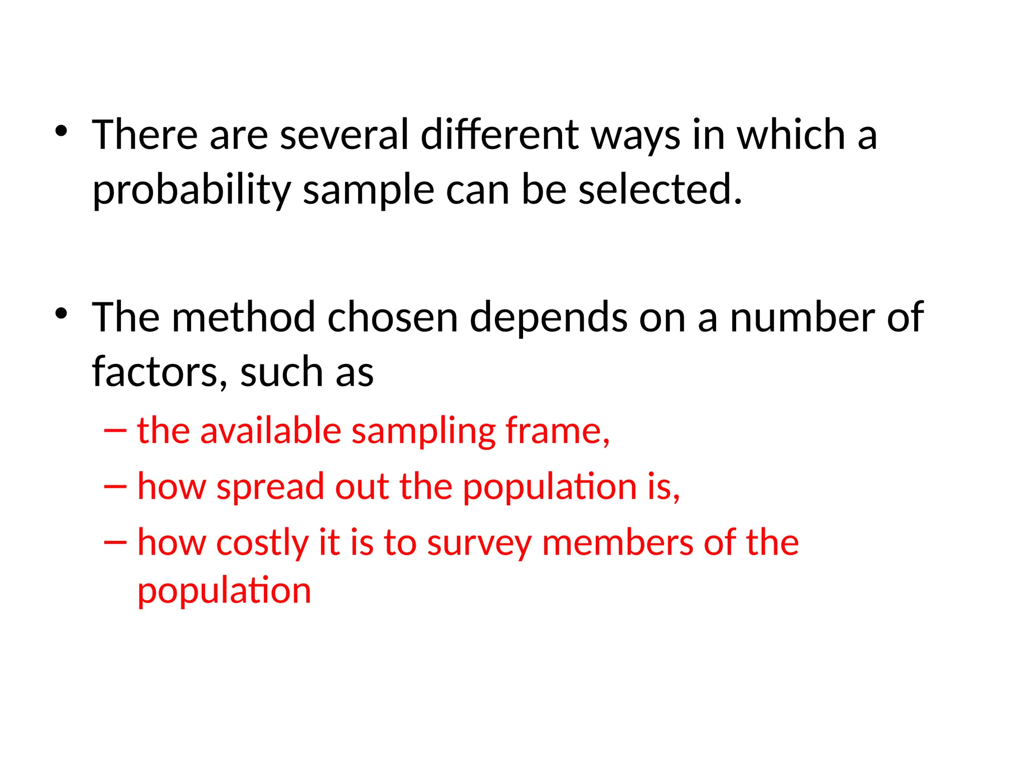 • There are several different ways in which a
probability sample can be selected.
• The method chosen depends on a number of
factors, such as
– the available sampling frame,
– how spread out the population is,
– how costly it is to survey members of the
population
 