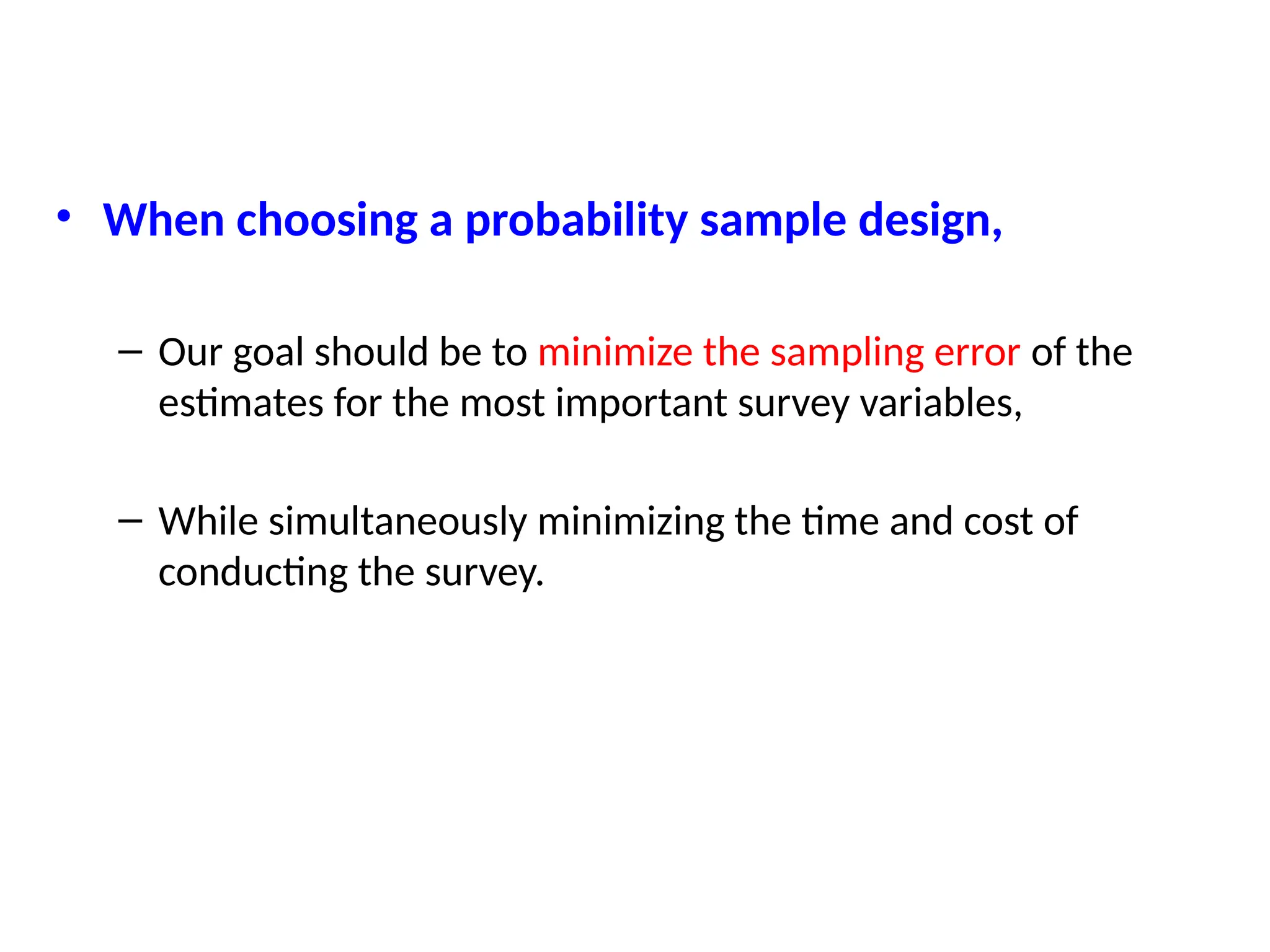 • When choosing a probability sample design,
– Our goal should be to minimize the sampling error of the
estimates for the most important survey variables,
– While simultaneously minimizing the time and cost of
conducting the survey.
 