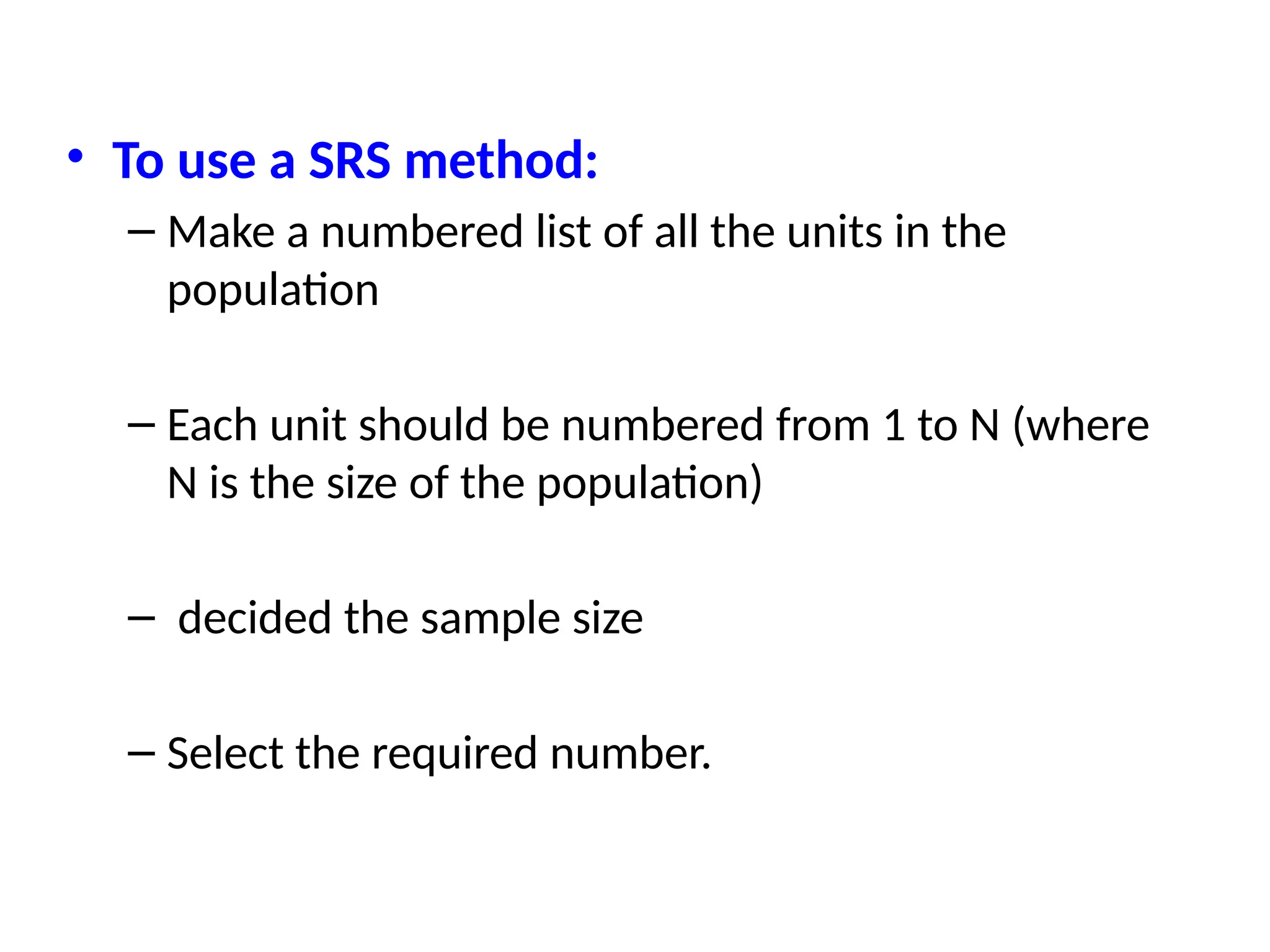 • To use a SRS method:
– Make a numbered list of all the units in the
population
– Each unit should be numbered from 1 to N (where
N is the size of the population)
– decided the sample size
– Select the required number.
 