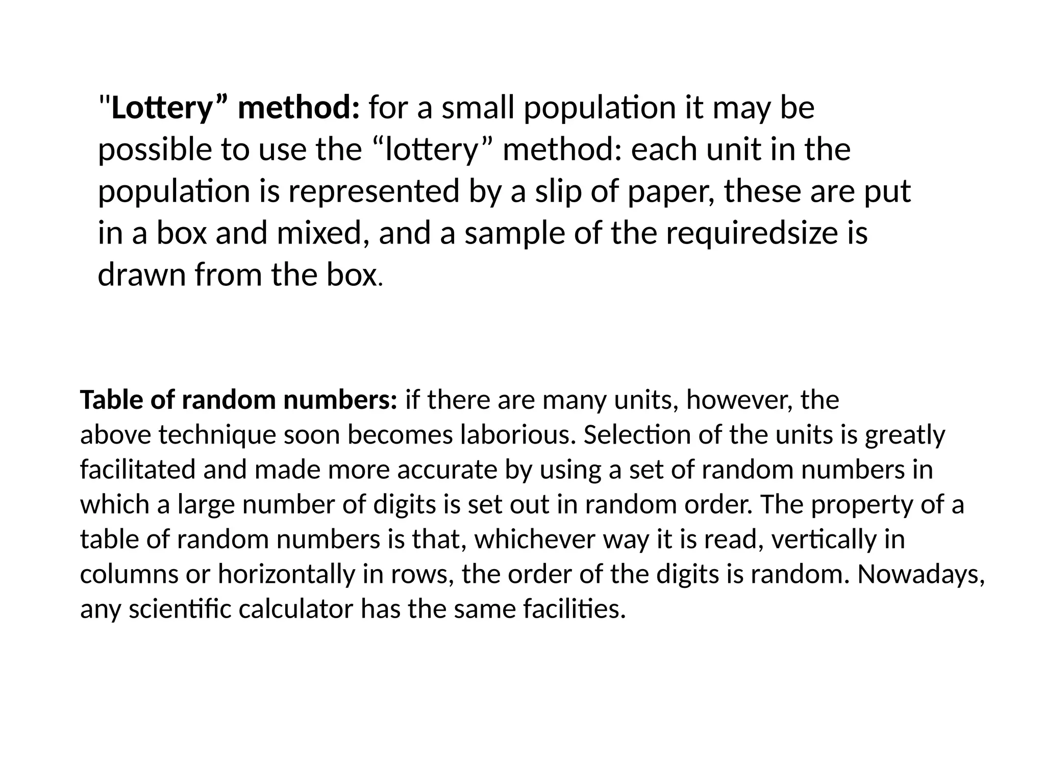 "Lottery” method: for a small population it may be
possible to use the “lottery” method: each unit in the
population is represented by a slip of paper, these are put
in a box and mixed, and a sample of the requiredsize is
drawn from the box.
Table of random numbers: if there are many units, however, the
above technique soon becomes laborious. Selection of the units is greatly
facilitated and made more accurate by using a set of random numbers in
which a large number of digits is set out in random order. The property of a
table of random numbers is that, whichever way it is read, vertically in
columns or horizontally in rows, the order of the digits is random. Nowadays,
any scientific calculator has the same facilities.
 