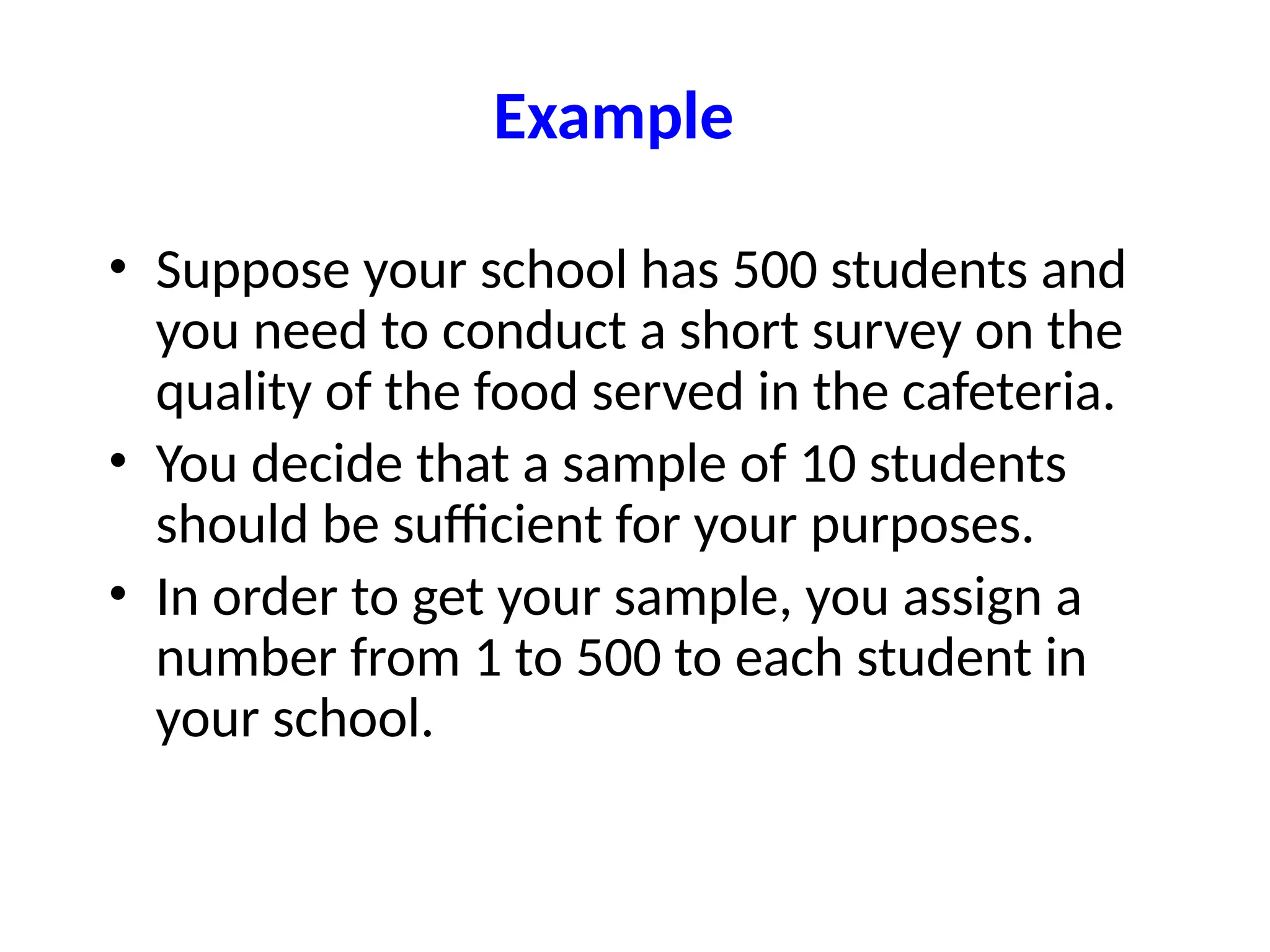 Example
• Suppose your school has 500 students and
you need to conduct a short survey on the
quality of the food served in the cafeteria.
• You decide that a sample of 10 students
should be sufficient for your purposes.
• In order to get your sample, you assign a
number from 1 to 500 to each student in
your school.
 