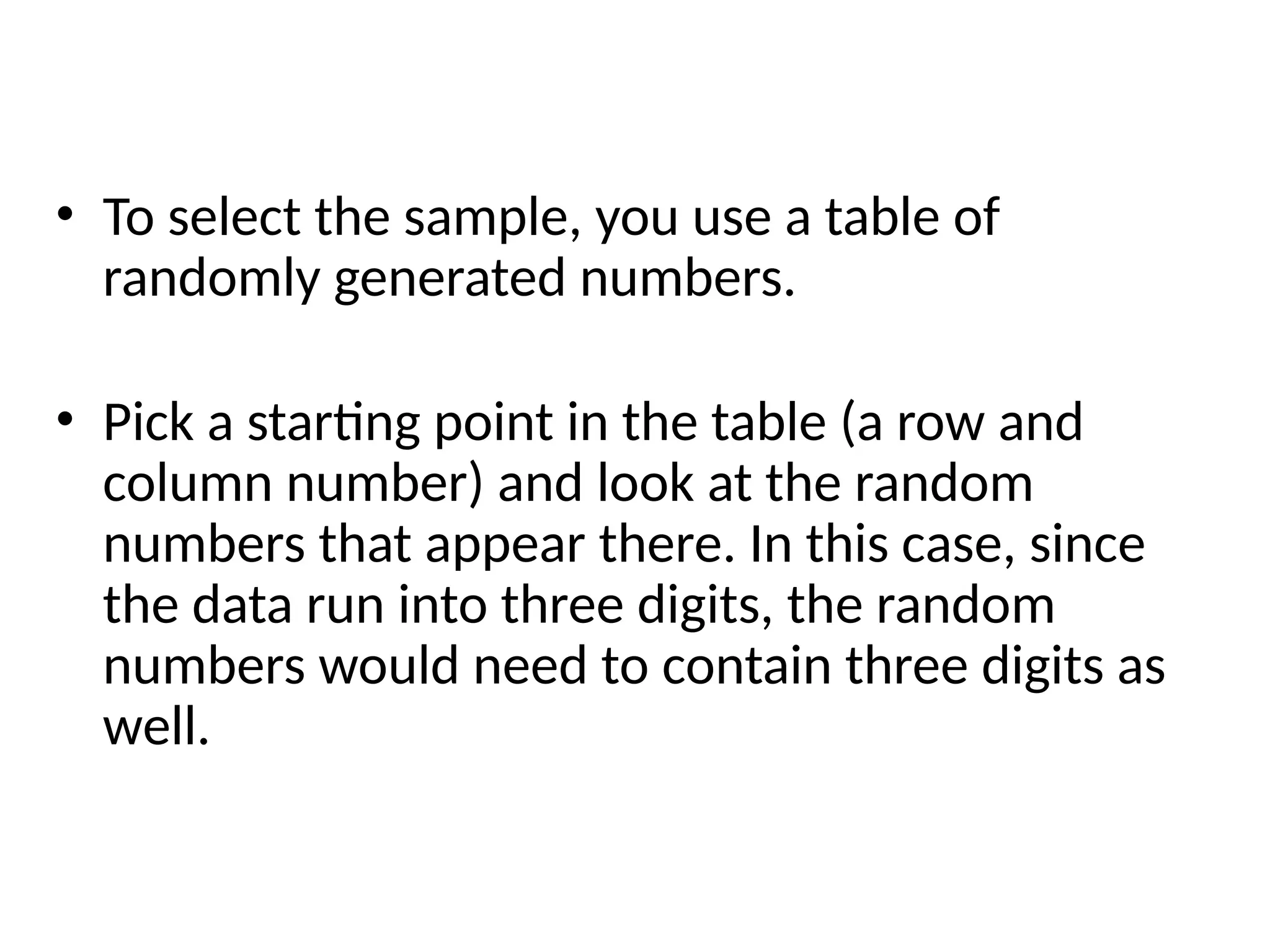 • To select the sample, you use a table of
randomly generated numbers.
• Pick a starting point in the table (a row and
column number) and look at the random
numbers that appear there. In this case, since
the data run into three digits, the random
numbers would need to contain three digits as
well.
 