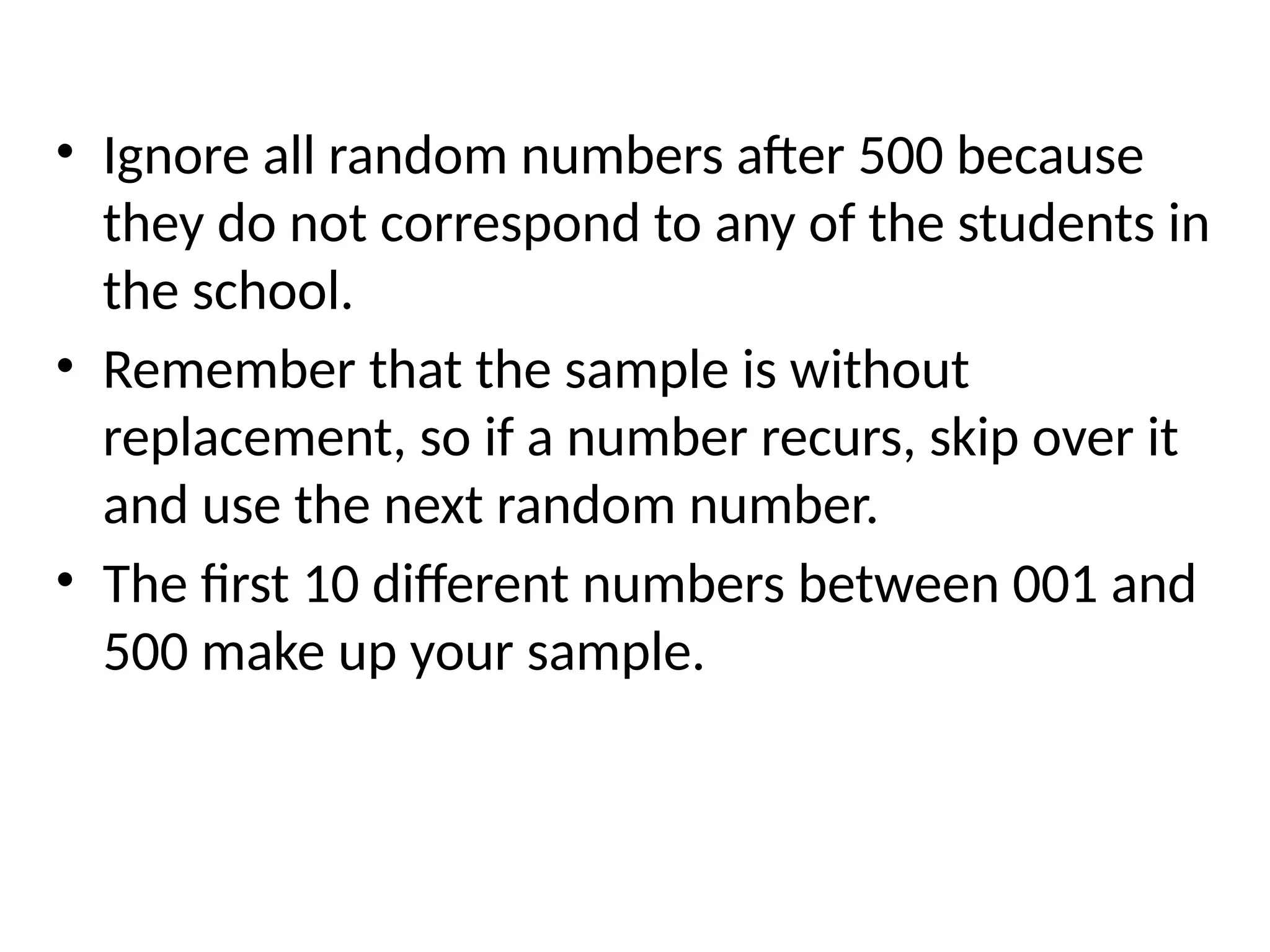 • Ignore all random numbers after 500 because
they do not correspond to any of the students in
the school.
• Remember that the sample is without
replacement, so if a number recurs, skip over it
and use the next random number.
• The first 10 different numbers between 001 and
500 make up your sample.
 