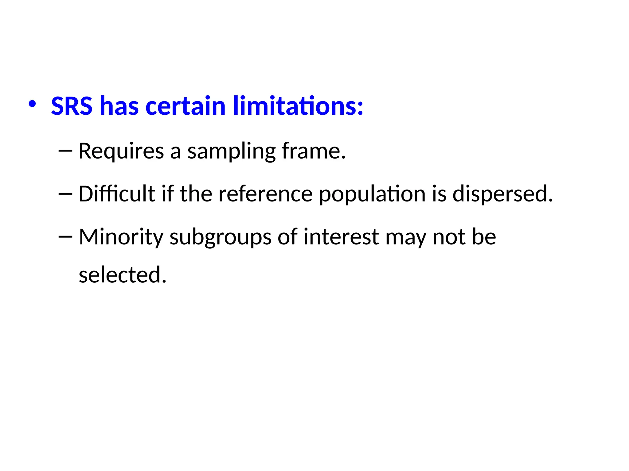 • SRS has certain limitations:
– Requires a sampling frame.
– Difficult if the reference population is dispersed.
– Minority subgroups of interest may not be
selected.
 