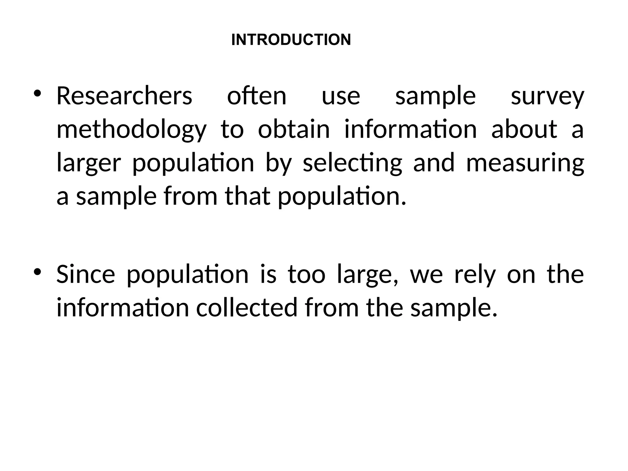 • Researchers often use sample survey
methodology to obtain information about a
larger population by selecting and measuring
a sample from that population.
• Since population is too large, we rely on the
information collected from the sample.
INTRODUCTION
 