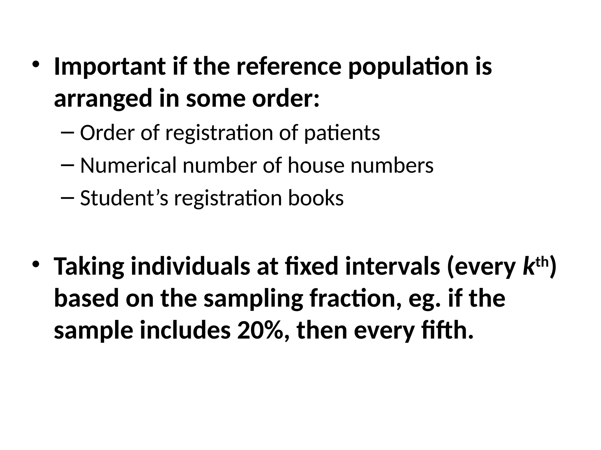 • Important if the reference population is
arranged in some order:
– Order of registration of patients
– Numerical number of house numbers
– Student’s registration books
• Taking individuals at fixed intervals (every kth
)
based on the sampling fraction, eg. if the
sample includes 20%, then every fifth.
 