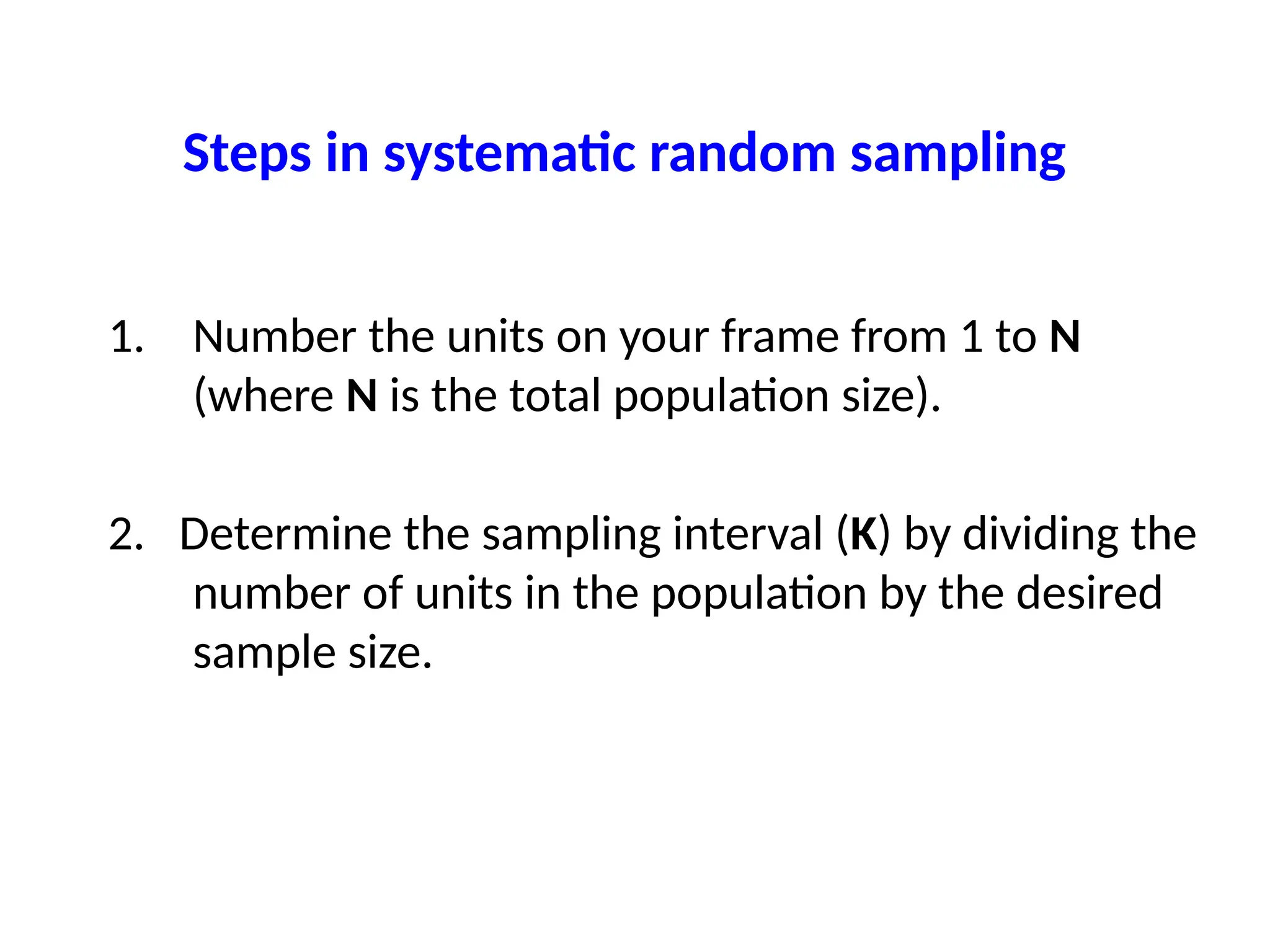 Steps in systematic random sampling
1. Number the units on your frame from 1 to N
(where N is the total population size).
2. Determine the sampling interval (K) by dividing the
number of units in the population by the desired
sample size.
 