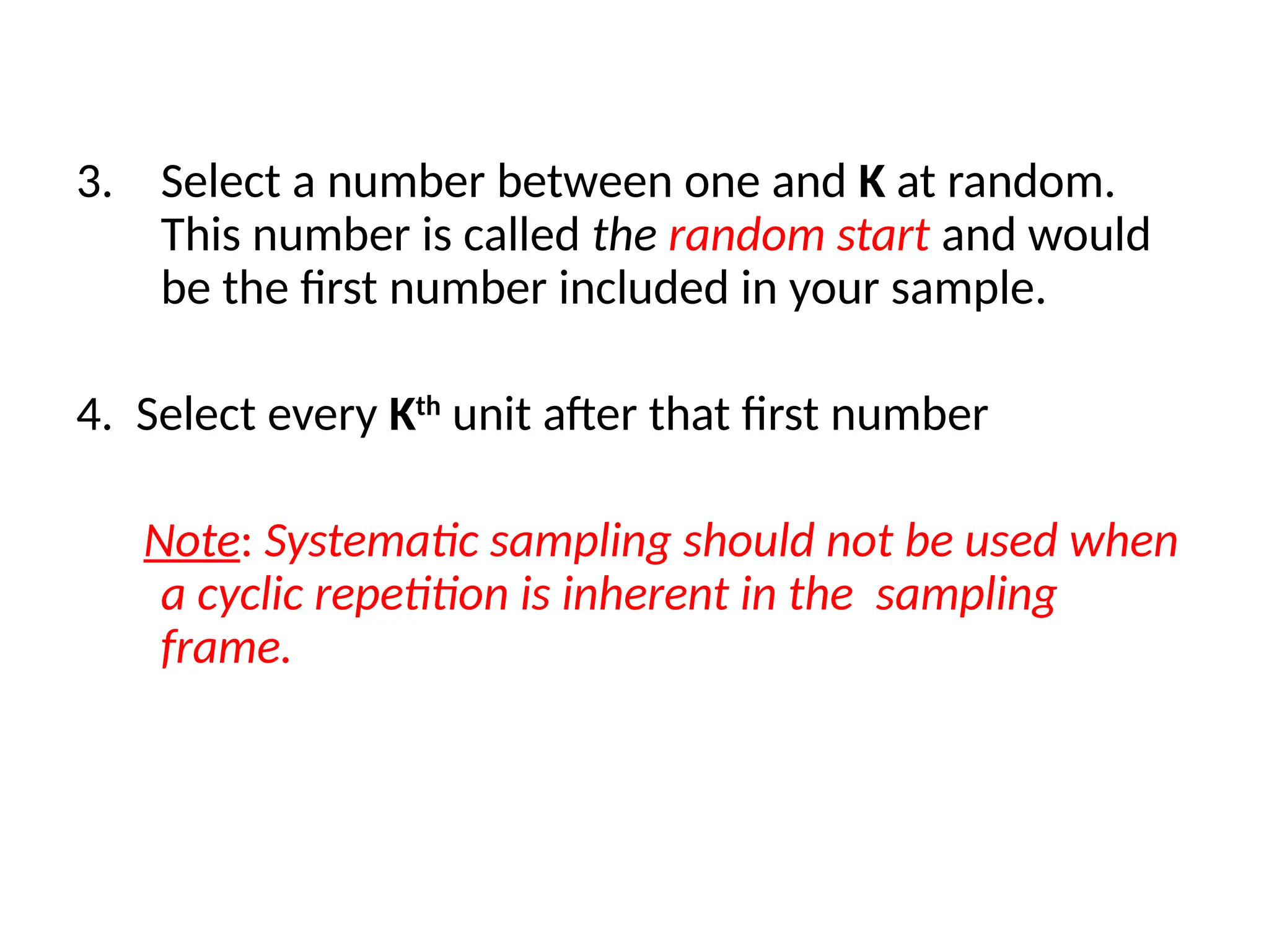 3. Select a number between one and K at random.
This number is called the random start and would
be the first number included in your sample.
4. Select every Kth
unit after that first number
Note: Systematic sampling should not be used when
a cyclic repetition is inherent in the sampling
frame.
 