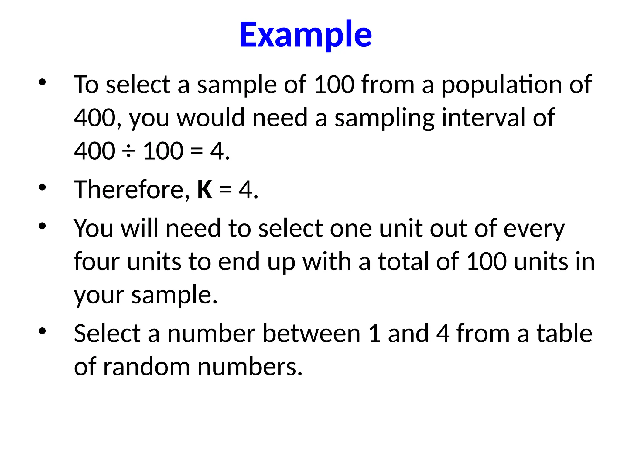 Example
• To select a sample of 100 from a population of
400, you would need a sampling interval of
400 ÷ 100 = 4.
• Therefore, K = 4.
• You will need to select one unit out of every
four units to end up with a total of 100 units in
your sample.
• Select a number between 1 and 4 from a table
of random numbers.
 