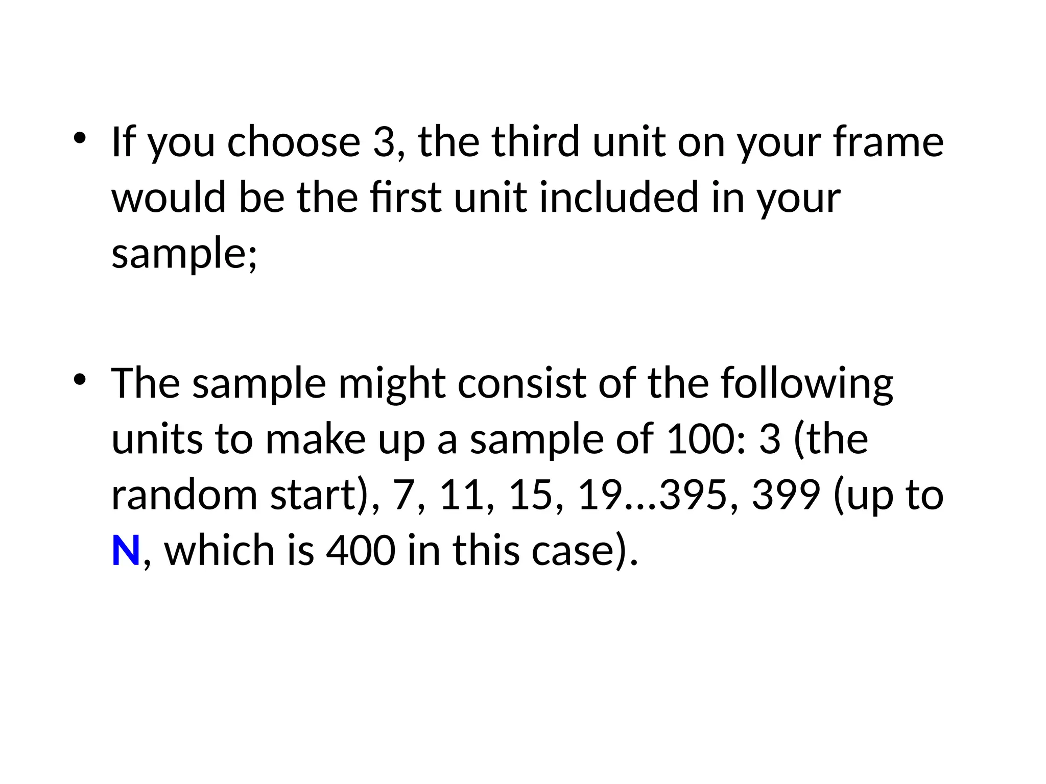 • If you choose 3, the third unit on your frame
would be the first unit included in your
sample;
• The sample might consist of the following
units to make up a sample of 100: 3 (the
random start), 7, 11, 15, 19...395, 399 (up to
N, which is 400 in this case).
 