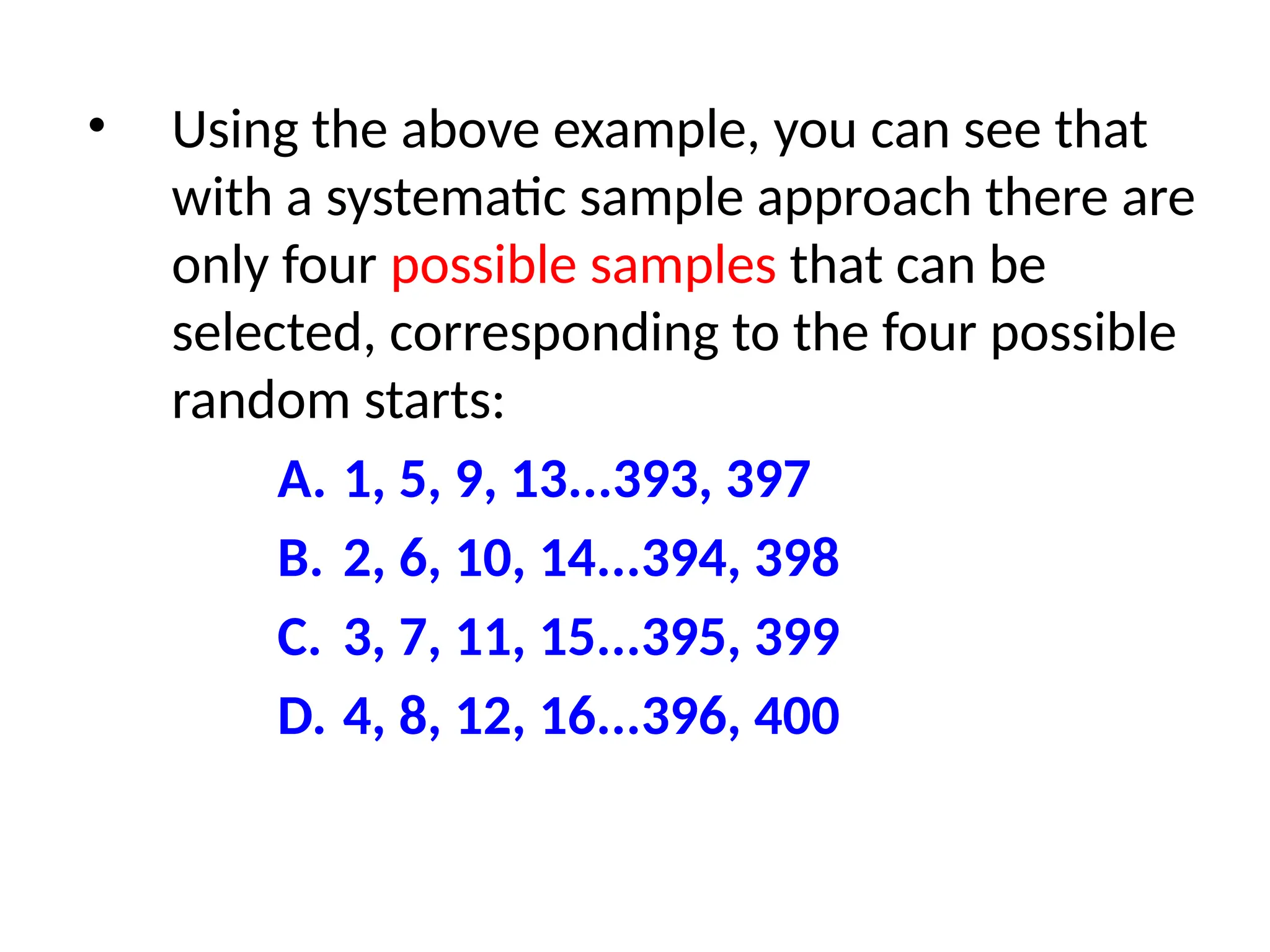 • Using the above example, you can see that
with a systematic sample approach there are
only four possible samples that can be
selected, corresponding to the four possible
random starts:
A. 1, 5, 9, 13...393, 397
B. 2, 6, 10, 14...394, 398
C. 3, 7, 11, 15...395, 399
D. 4, 8, 12, 16...396, 400
 
