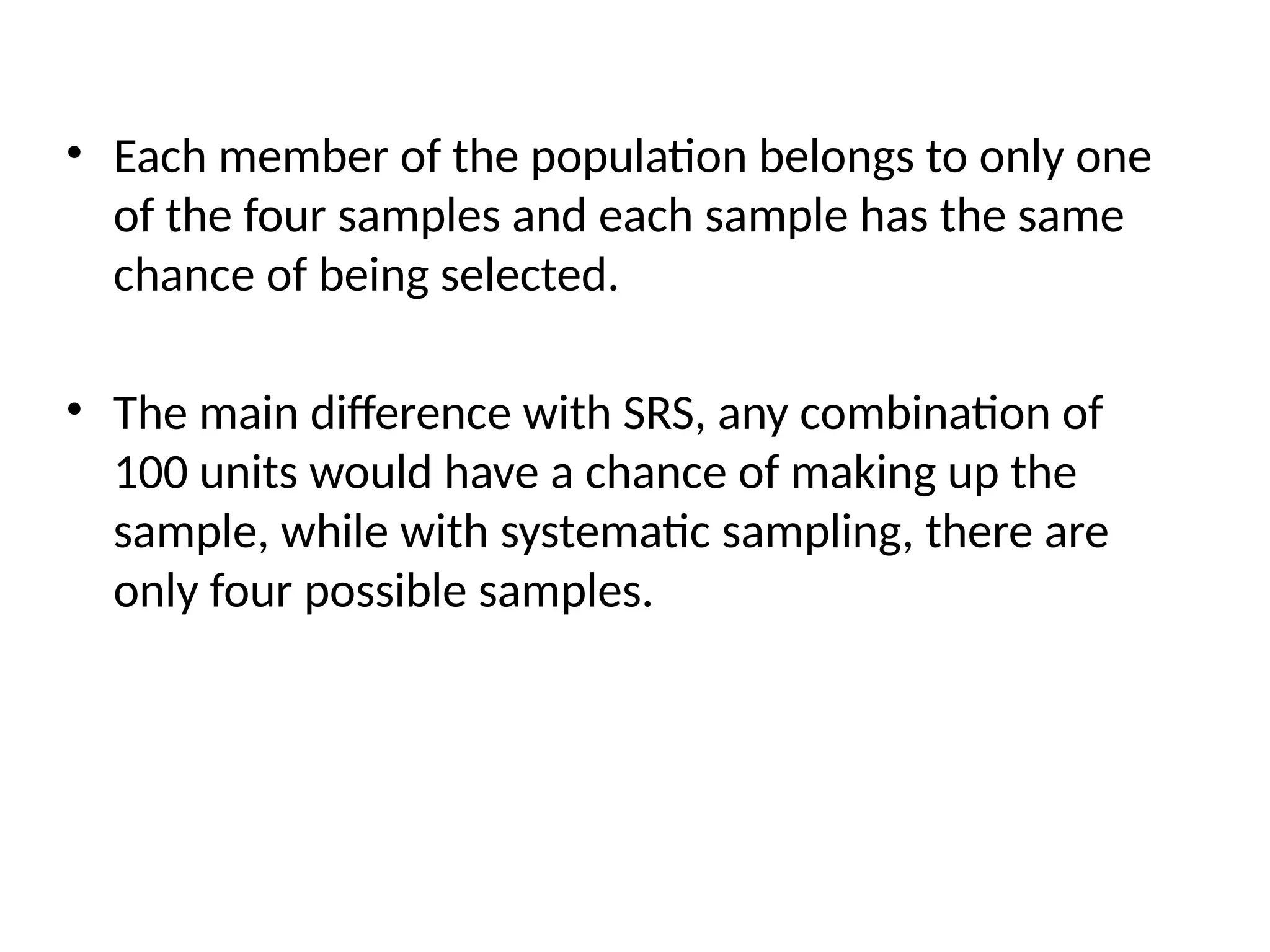• Each member of the population belongs to only one
of the four samples and each sample has the same
chance of being selected.
• The main difference with SRS, any combination of
100 units would have a chance of making up the
sample, while with systematic sampling, there are
only four possible samples.
 