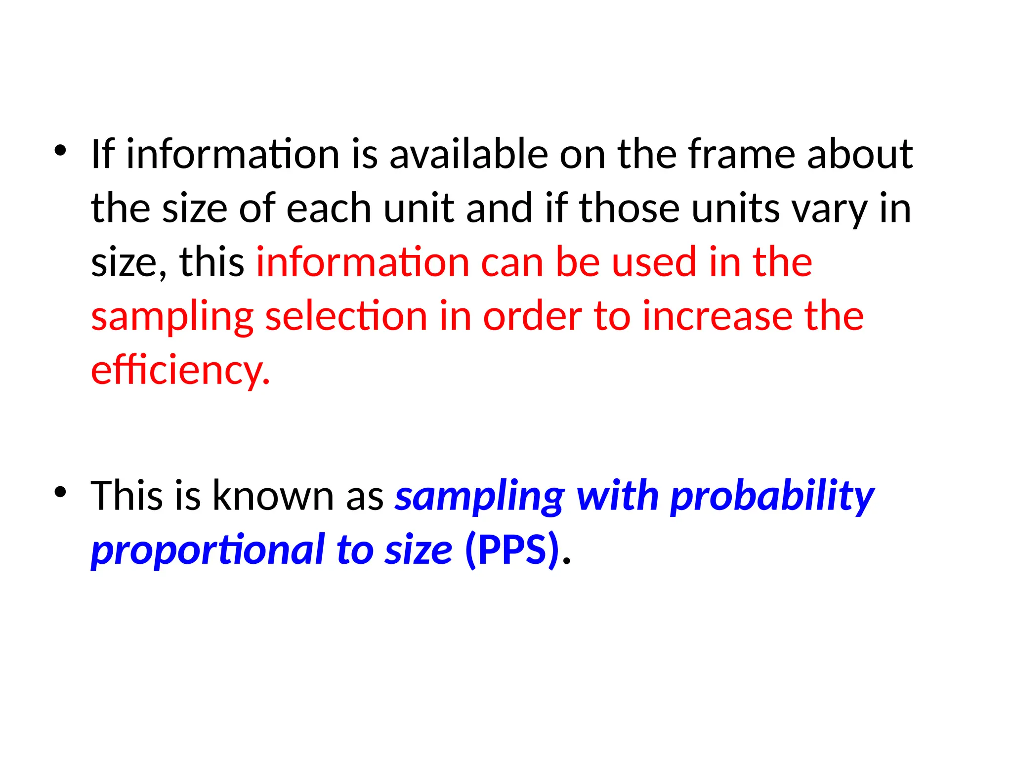 • If information is available on the frame about
the size of each unit and if those units vary in
size, this information can be used in the
sampling selection in order to increase the
efficiency.
• This is known as sampling with probability
proportional to size (PPS).
 