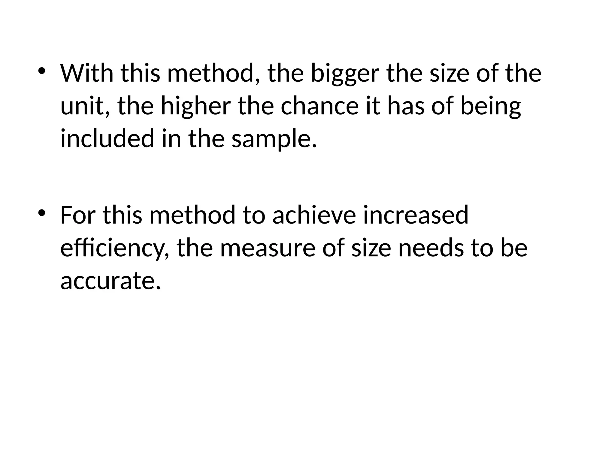 • With this method, the bigger the size of the
unit, the higher the chance it has of being
included in the sample.
• For this method to achieve increased
efficiency, the measure of size needs to be
accurate.
 