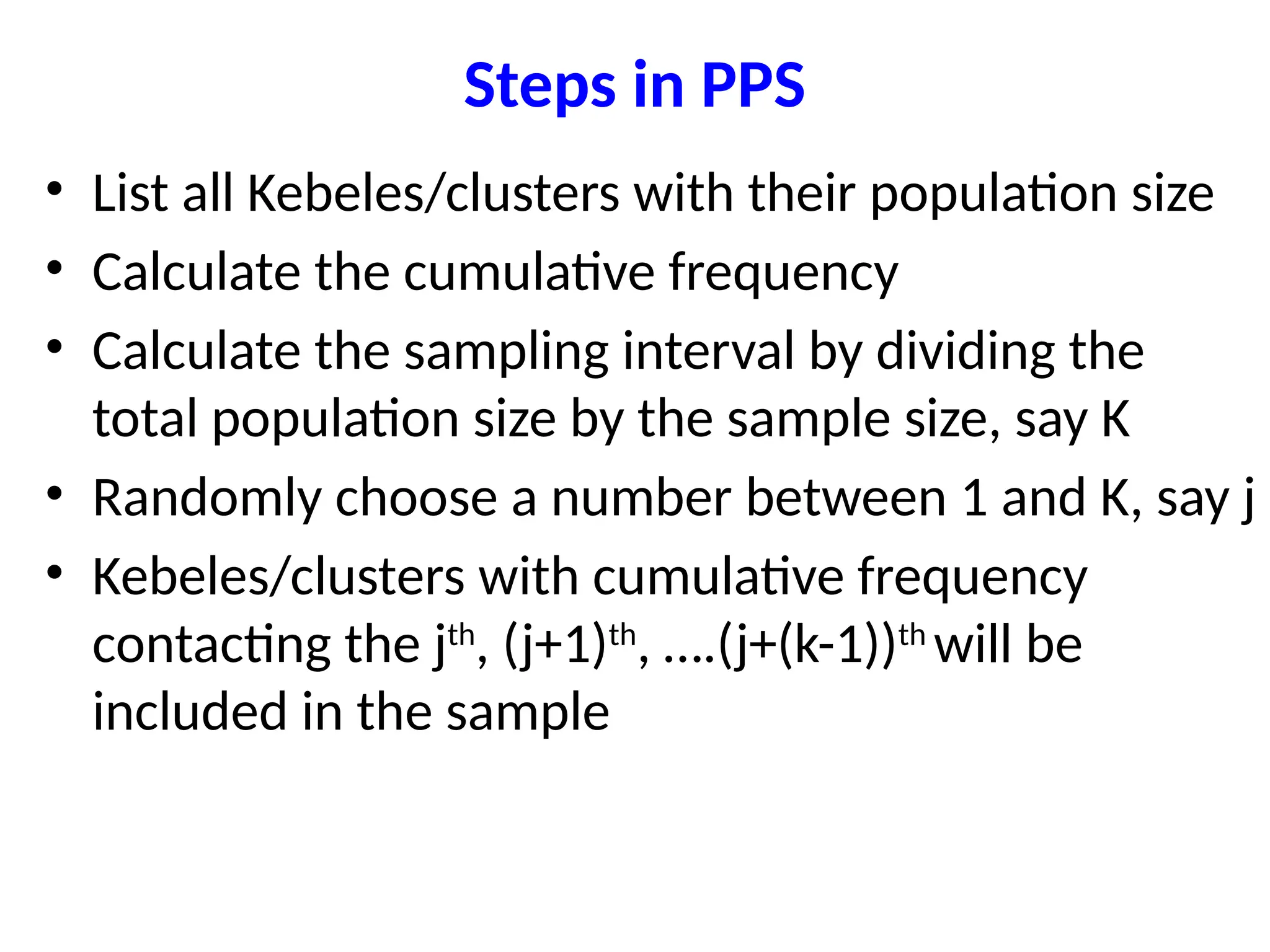 Steps in PPS
• List all Kebeles/clusters with their population size
• Calculate the cumulative frequency
• Calculate the sampling interval by dividing the
total population size by the sample size, say K
• Randomly choose a number between 1 and K, say j
• Kebeles/clusters with cumulative frequency
contacting the jth
, (j+1)th
, ….(j+(k-1))th
will be
included in the sample
 