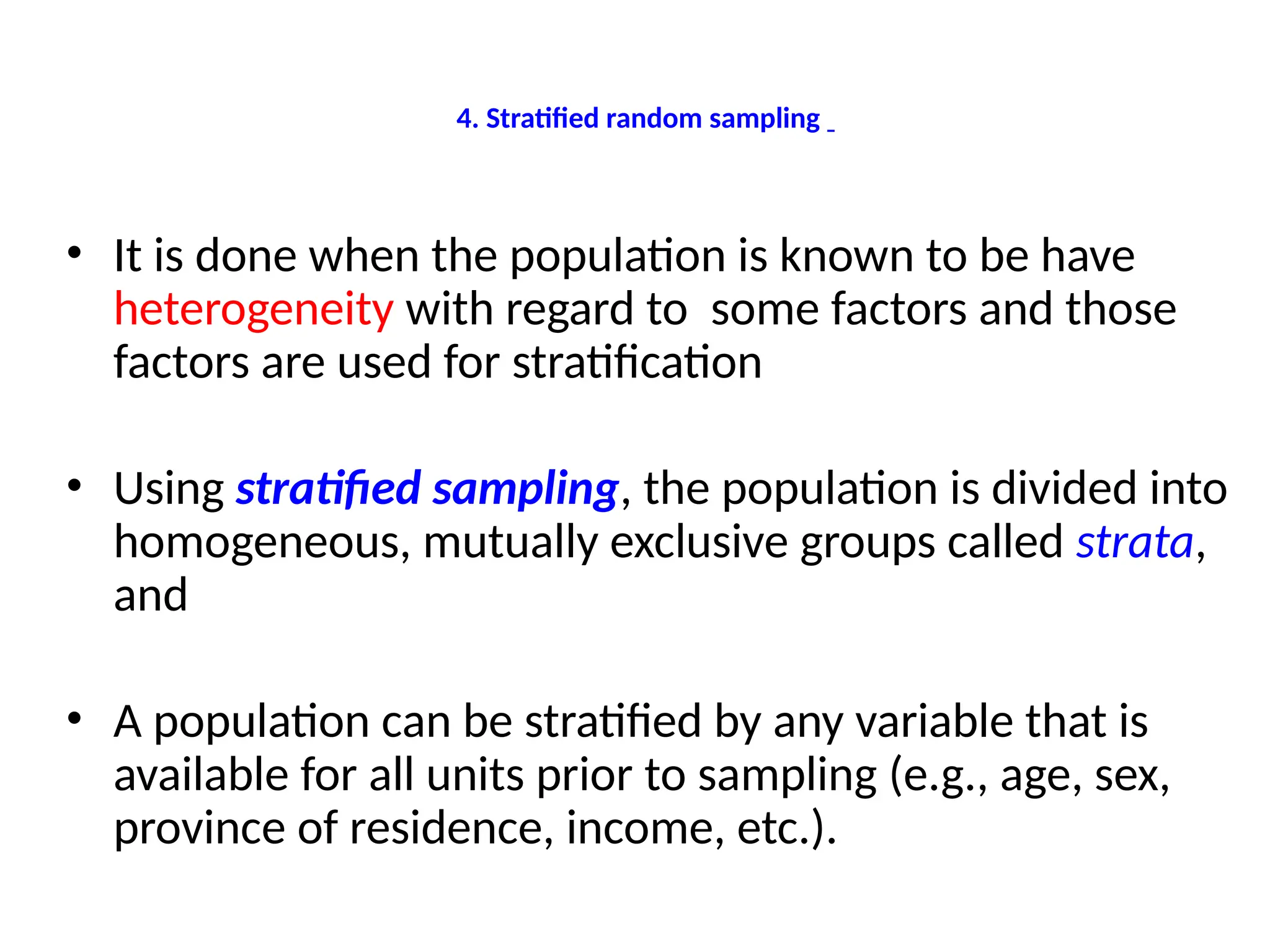 4. Stratified random sampling
• It is done when the population is known to be have
heterogeneity with regard to some factors and those
factors are used for stratification
• Using stratified sampling, the population is divided into
homogeneous, mutually exclusive groups called strata,
and
• A population can be stratified by any variable that is
available for all units prior to sampling (e.g., age, sex,
province of residence, income, etc.).
 