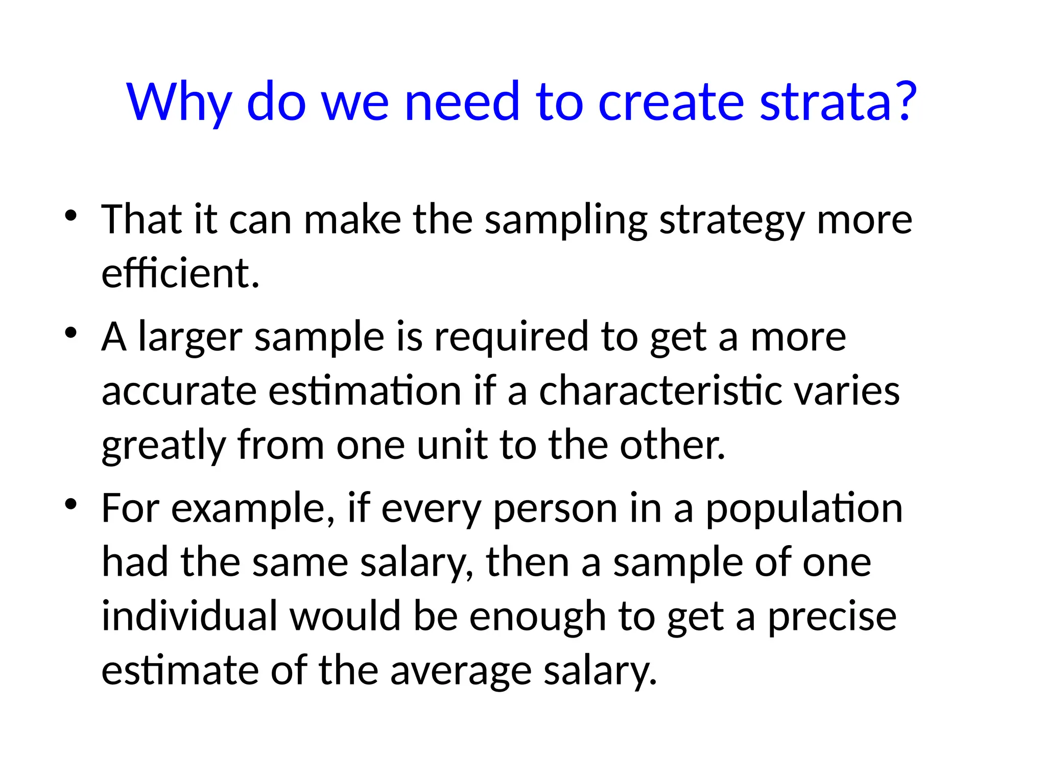 Why do we need to create strata?
• That it can make the sampling strategy more
efficient.
• A larger sample is required to get a more
accurate estimation if a characteristic varies
greatly from one unit to the other.
• For example, if every person in a population
had the same salary, then a sample of one
individual would be enough to get a precise
estimate of the average salary.
 
