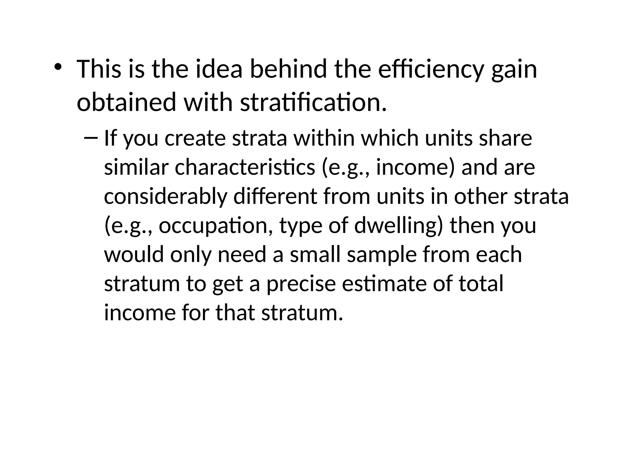 • This is the idea behind the efficiency gain
obtained with stratification.
– If you create strata within which units share
similar characteristics (e.g., income) and are
considerably different from units in other strata
(e.g., occupation, type of dwelling) then you
would only need a small sample from each
stratum to get a precise estimate of total
income for that stratum.
 