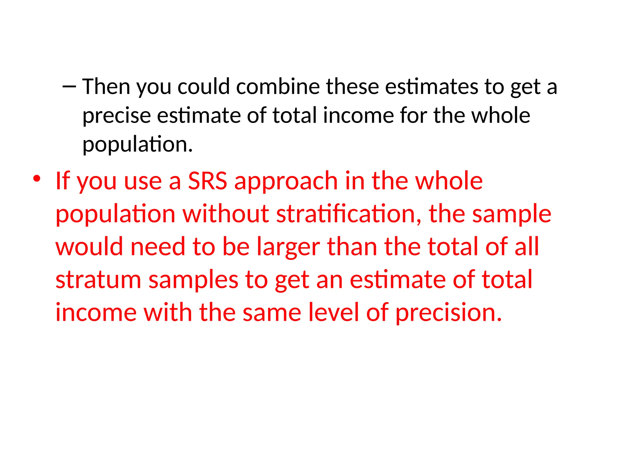 – Then you could combine these estimates to get a
precise estimate of total income for the whole
population.
• If you use a SRS approach in the whole
population without stratification, the sample
would need to be larger than the total of all
stratum samples to get an estimate of total
income with the same level of precision.
 