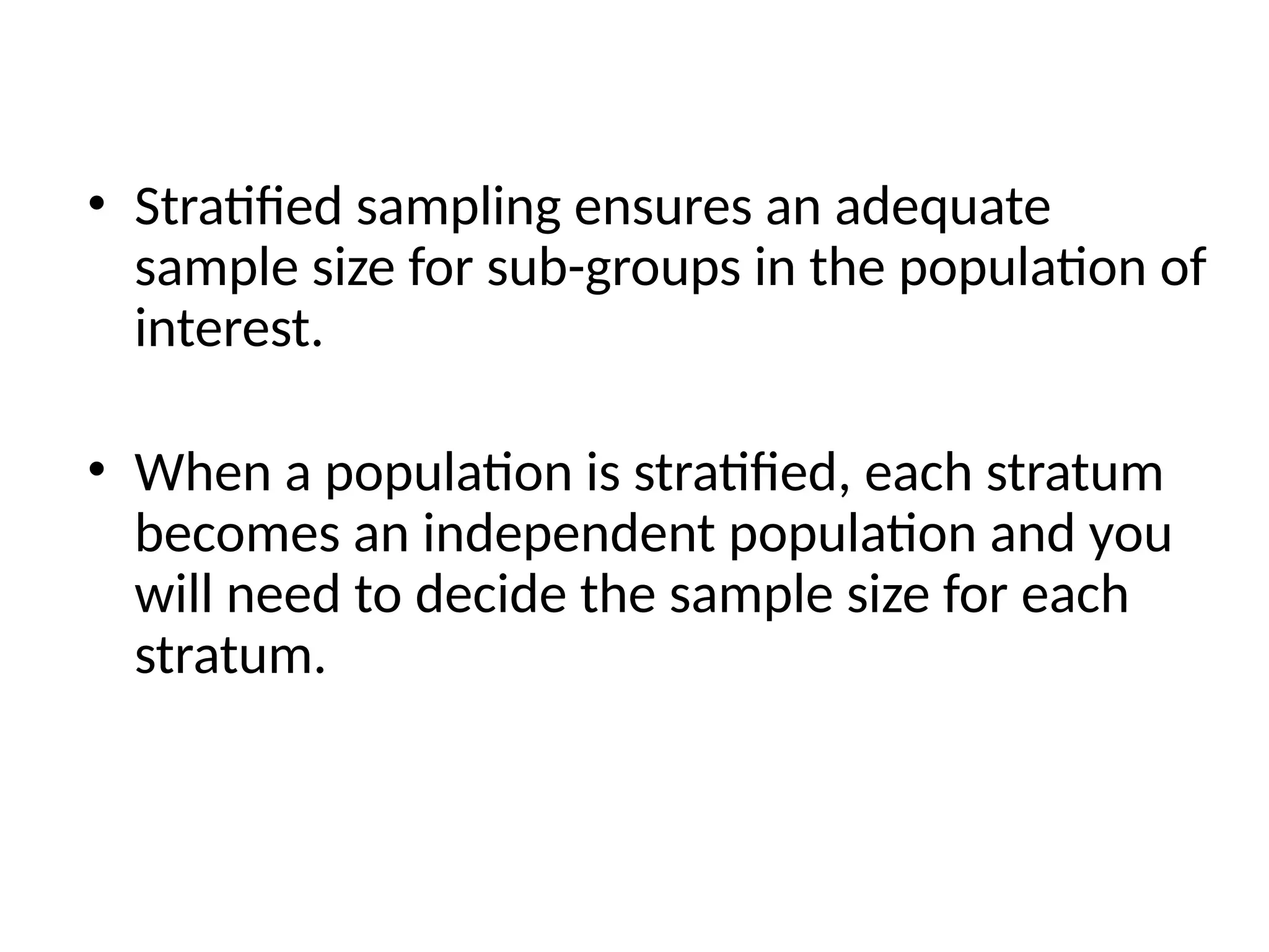 • Stratified sampling ensures an adequate
sample size for sub-groups in the population of
interest.
• When a population is stratified, each stratum
becomes an independent population and you
will need to decide the sample size for each
stratum.
 